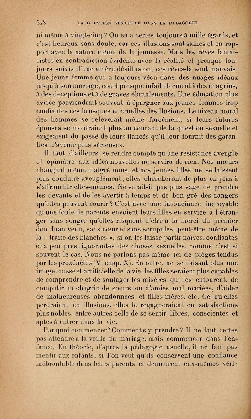 ni même à vingt-cinq ? On en a certes toujours à mille égards, et c'est heureux sans doute, car ces illusions sont saines et en rap- port avec la nature même de la jeunesse. Mais les rêves fantai- sistes en contradiction évidente avec la réalité et presque tou- jours suivis d'une amère désillusion, ces rêves-là sont mauvais. Une jeune femme qui a toujours vécu dans des nuages idéaux jusqu'à son mariage, court presque infailliblement à des chagrins, à des déceptions et à de graves ébranlements. Une éducation plus avisée parviendrait souvent à épargner aux jeunes femmes trop confiantes ces brusques et cruelles désillusions. Le niveau moral des hommes se relèverait même forcément, si leurs futures épouses se montraient plus au courant de la question sexuelle et exigeaient du passé de leurs fiancés qu'il leur fournît des garan- ties d'avenir plus sérieuses. Il faut d'ailleurs se rendre compte qu'une résistance aveugle et opiniâtre aux idées nouvelles ne servira de rien. Nos mœurs changent même malgré nous, et nos jeunes filles ne se laissent plus conduire aveuglément ; elles chercheront de plus en plus à s'affranchir elles-mêmes. Ne serait-il pas plus sage de prendre les devants et de les avertir à temps et de bon gré des dangers qu'elles peuvent courir? C'est avec une insouciance incroyable qu'une foule de parents envoient leurs filles en service à l'étran- ger sans songer qu'elles risquent d'être à la merci du premier don Juan venu, sans cœur et sans scrupules, peut-être même de la « traite des blanches », si on les laisse partir naïves, confiantes et à peu près ignorantes des choses sexuelles, comme c'est si souvent le cas. Nous ne parlons pas même ici de pièges tendus par les proxénètes (V. chap. X). En outre, ne se faisant plus une image fausse et artificielle de la vie, les filles seraient plus capables de comprendre et de soulager les misères qui les entourent, de compatir au chagrin de sœurs ou d'amies mal mariées, d'aider de malheureuses abandonnées et filles-mères, etc. Ce qu'elles perdraient en illusions, elles le regagneraient en satisfactions plus nobles, entre autres celle de se sentir libres, conscientes et aptes à entrer dans la vie. Par quoi commencer? Comment s'y prendre? 11 ne faut certes pas attendre à la veille du mariage, mais commencer dans l'en- fance. En théorie, d'après la pédagogie usuelle, il ne faut pas mentir aux enfants, si l'on veut qu'ils conservent une confiance inébranlable dans leurs parents et demeurent eux-mêmes véri-