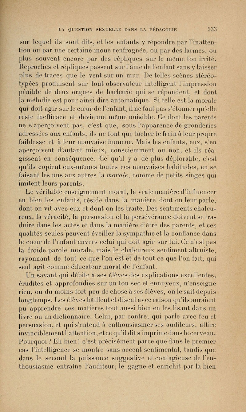 sur lequel ils sont dits, et les enfants y répondre par l'inatten- tion ou par une certaine moue renfrognée, ou par des larmes, ou plus souvent encore par des répliques sur le même ton irrité. Reproches et répliques passent sur l'âme de l'enfant sans y laisser plus de traces que le vent sur un mur. De telles scènes stéréo- typées produisent sur tout observateur intelligent l'impression pénible de deux orgues de barbarie qui se répondent, et dont la mélodie est pour ainsi dire automatique. Si telle est la morale qui doit agir sur le cœur de l'enfant, il ne faut pas s'étonner qu'elle reste inefficace et devienne même nuisible. Ce dont les parents ne s'aperçoivent pas, c'est que, sous l'apparence de gronderies adressées aux enfants, ils ne font que lâcher le freina leur propre faiblesse et à leur mauvaise humeur. Mais les enfants, eux, s'en aperçoivent d'autant mieux, consciemment ou non, et ils réa- gissent en conséquence. Ce qu'il y a de plus déplorable, c'est qu'ils copient eux-mêmes toutes ces mauvaises habitudes, en se faisant les uns aux autres la morale, comme de petits singes qui imitent leurs parents. Le véritable enseignement moral, la vraie manière d'influencer en bien les enfants, réside dans la manière dont on leur parle, dont on vit avec eux et dont on les traite. Des sentiments chaleu- reux, la véracité, la persuasion et la persévérance doivent se tra- duire dans les actes et dans la manière d'être des parents, et ces qualités seules peuvent éveiller la sympathie et la confiance dans le cœur de l'enfant envers celui qui doit agir sur lui. Ce n'est pas la froide parole morale, mais le chaleureux sentiment altruiste, rayonnant de tout ce que l'on est et de tout ce que l'on fait, qui seul agit comme éducateur moral de l'enfant. Un savant qui débite à ses élèves des explications excellentes, érudites et approfondies sur un ton sec et ennuyeux, n'enseigne rien, ou du moins fort peu de chose à ses élèves, on le sait depuis longtemps. Les élèves bâillent et disent avec raison qu'ils auraient pu apprendre ces matières tout aussi bien en les lisant dans un livre ou un dictionnaire. Celui, par contre, qui parle avec feu et persuasion, et qui s'entend à enthousiasmer ses auditeurs, attire invinciblement l'attention, et ce qu'il dit s'imprime dans le cerveau. Pourquoi ? Eh bien ! c'est précisément parce que dans le premier cas l'intelligence se montre sans accent sentimental, tandis que dans le second la puissance suggestive et contagieuse de l'en- thousiasme entraîne l'auditeur, le gagne et enrichit par là bien