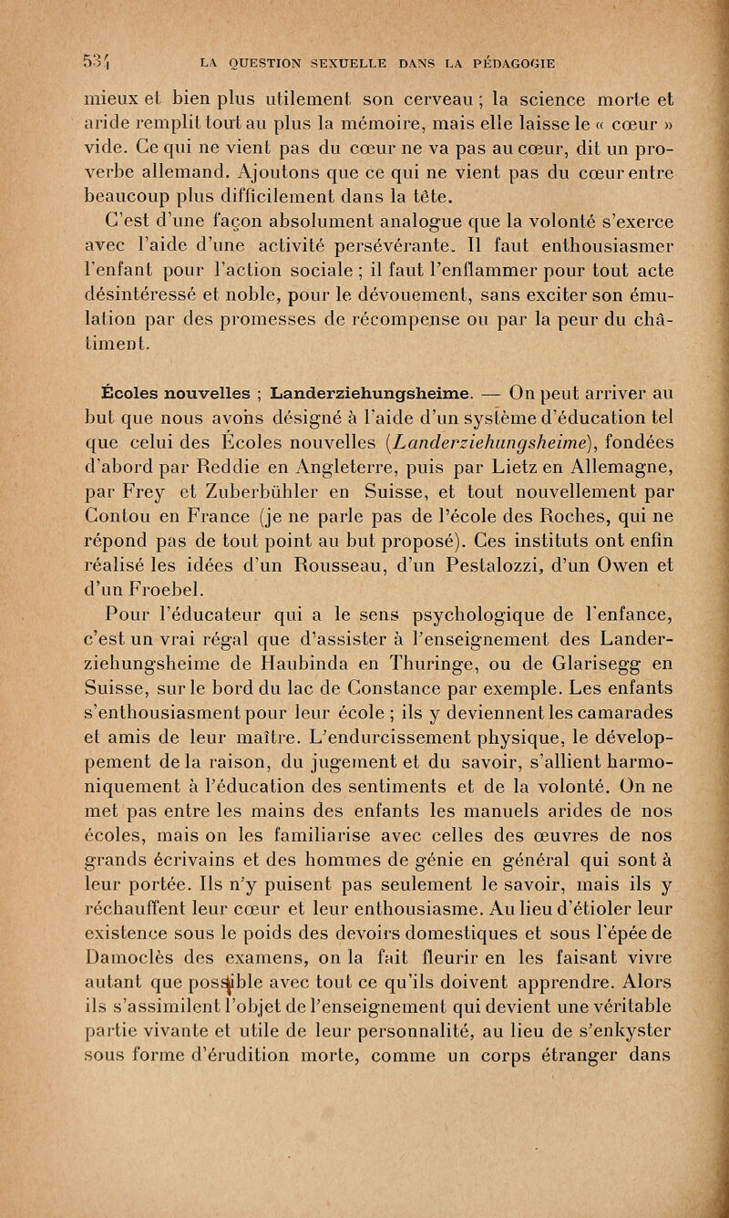 mieux et bien plus utilement son cerveau ; la science morte et aride remplit tout au plus la mémoire, mais elle laisse le « cœur » vide. Ce qui ne vient pas du cœur ne va pas au cœur, dit un pro- verbe allemand. Ajoutons que ce qui ne vient pas du cœur entre beaucoup plus difficilement dans la tête. C'est d'une façon absolument analogue que la volonté s'exerce avec l'aide d'une activité persévérante. Il faut enthousiasmer l'enfant pour l'action sociale ; il faut l'enflammer pour tout acte désintéressé et noble, pour le dévouement, sans exciter son ému- lation par des promesses de récompense ou par la peur du châ- timent. Écoles nouvelles ; Landerziehungsheinie. — On peut arriver au but que nous avons désigné à l'aide d'un système d'éducation tel que celui des Ecoles nouvelles (Landerziehungsheime), fondées d'abord par Reddie en Angleterre, puis par Lietz en Allemagne, par Frey et Zuberbùhler en Suisse, et tout nouvellement par Gontou en France (je ne parle pas de l'école des Roches, qui ne répond pas de tout point au but proposé). Ces instituts ont enfin réalisé les idées d'un Rousseau, d'un Pestalozzf, d'un Owen et d'un Froebel. Pour l'éducateur qui a le sens psychologique de l'enfance, c'est un vrai régal que d'assister à l'enseignement des Lander- ziehungsheinie de Haubinda en Thuringe, ou de Glarisegg en Suisse, sur le bord du lac de Constance par exemple. Les enfants s'enthousiasment pour leur école ; ils y deviennent les camarades et amis de leur maître. L'endurcissement physique, le dévelop- pement delà raison, du jugement et du savoir, s'allient harmo- niquement à l'éducation des sentiments et de la volonté. On ne met pas entre les mains des enfants les manuels arides de nos écoles, mais on les familiarise avec celles des œuvres de nos grands écrivains et des hommes de génie en général qui sont à leur portée. Ils n'y puisent pas seulement le savoir, mais ils y réchauffent leur cœur et leur enthousiasme. Au lieu d'étioler leur existence sous le poids des devoirs domestiques et sous l'épéede Damoclès des examens, on la fait fleurir en les faisant vivre autant que possible avec tout ce qu'ils doivent apprendre. Alors ils s'assimilent l'objet de l'enseignement qui devient une véritable partie vivante et utile de leur personnalité, au lieu de s'enkyster sous forme d'érudition morte, comme un corps étranger dans