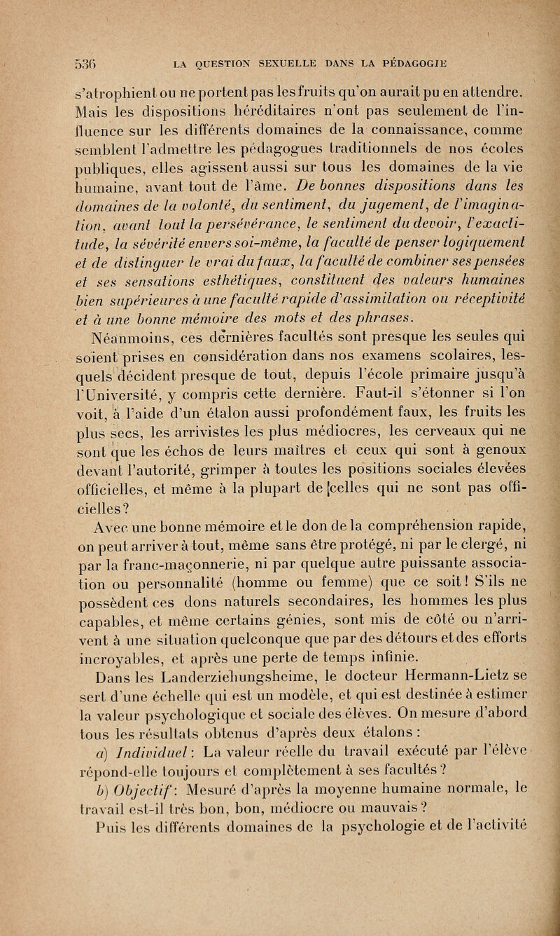 s'atrophient ou ne portent pas les fruits qu'on aurait pu en attendre. Mais les dispositions héréditaires n'ont pas seulement de l'in- fluence sur les différents domaines de la connaissance, comme semblent l'admettre les pédagogues traditionnels de nos écoles publiques, elles agissent aussi sur tous les domaines de la vie humaine, avant tout de l'âme. De bonnes dispositions dans lés domaines de la volonté, du sentiment, du jugement, de l'imagina- tion, avant tout la persévérance, le sentiment du devoir, Vexacti- tude, la sévérité envers soi-même, la faculté de penser logiquement et de distinguer le vrai du faux, la faculté de combiner ses pensées et ses sensations esthétiques, constituent des valeurs humaines bien supérieures à une faculté rapide cl'assimilation ou réceptivité et à une bonne mémoire des mots et des phrases. Néanmoins, ces dernières facultés sont presque les seules qui soient prises en considération dans nos examens scolaires, les- quels décident presque de tout, depuis l'école primaire jusqu'à l'Université, y compris cette dernière. Faut-il s'étonner si l'on voit, à l'aide d'un étalon aussi profondément faux, les fruits les plus secs, les arrivistes les plus médiocres, les cerveaux qui ne sont que les échos de leurs maîtres et ceux qui sont à genoux devant l'autorité, grimper à toutes les positions sociales élevées officielles, et même à la plupart de [celles qui ne sont pas offi- cielles? Avec une bonne mémoire et le don de la compréhension rapide, on peut arriver à tout, même sans être protégé, ni par le clergé, ni par la franc-maçonnerie, ni par quelque autre puissante associa- tion ou personnalité (homme ou femme) que ce soit ! S'ils ne possèdent ces dons naturels secondaires, les hommes les plus capables, et même certains génies, sont mis de côté ou n'arri- vent à une situation quelconque que par des détours et des efforts incroyables, et après une perte de temps infinie. Dans les Landerziehungsheime, le docteur Hermann-Lietz se sert d'une échelle qui est un modèle, et qui est destinée à estimer la valeur psychologique et sociale des élèves. On mesure d'abord tous les résultats obtenus d'après deux étalons : a) Individuel : La valeur réelle du travail exécuté par l'élève répond-elle toujours et complètement à ses facultés ? b) Objectif: Mesuré d'après la moyenne humaine normale, le travail est-il très bon, bon, médiocre ou mauvais ? Puis les différents domaines de la psychologie et de l'activité