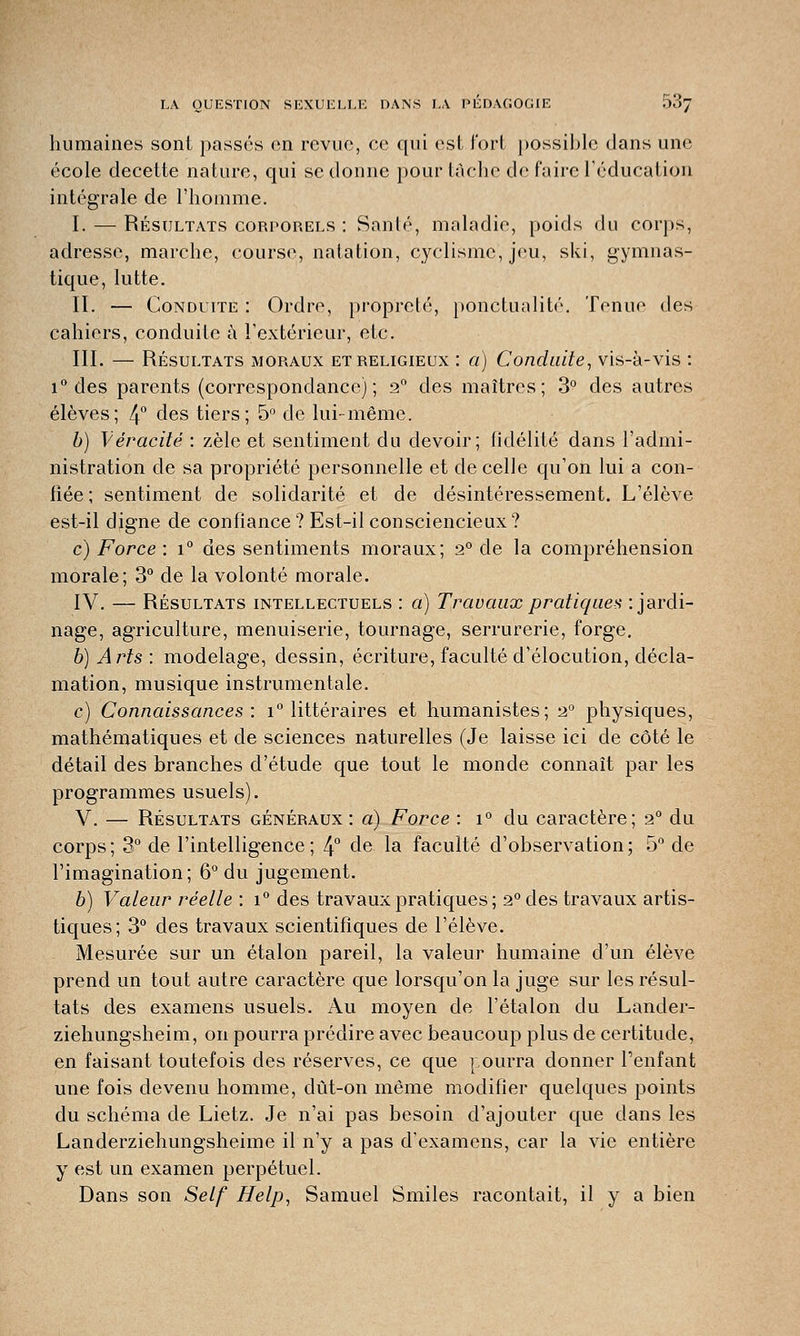 humaines sont passés en revue, ce qui est fort possible dans une école decette nature, qui se donne pour tâche de faire l'éducation intégrale de l'homme. I. — Résultats corporels : Santé, maladie, poids du corps, adresse, marche, course, natation, cyclisme, jeu, ski, gymnas- tique, lutte. II. — Conduite : Ordre, propreté, ponctualité. Tenue des cahiers, conduite à l'extérieur, etc. III. — Résultats moraux et religieux : a) Conduite, vis-à-vis : i° des parents (correspondance) ; 2° des maîtres; 3° des autres élèves; 4° des tiers; 5° de lui-même. b) Véracité : zèle et sentiment du devoir; fidélité dans l'admi- nistration de sa propriété personnelle et de celle qu'on lui a con- fiée ; sentiment de solidarité et de désintéressement. L'élève est-il digne de confiance ? Est-il consciencieux? c) Force : i° des sentiments moraux; 2° de la compréhension morale; 3° de la volonté morale. IV. — Résultats intellectuels : a) Travaux pratique* : jardi- nage, agriculture, menuiserie, tournage, serrurerie, forge. b) Arts : modelage, dessin, écriture, faculté d'élocution, décla- mation, musique instrumentale. c) Connaissances : i° littéraires et humanistes; 2° physiques, mathématiques et de sciences naturelles (Je laisse ici de côté le détail des branches d'étude que tout le monde connaît par les programmes usuels). V. — Résultats généraux : a) Force : i° du caractère; 2° du corps; 3° de l'intelligence; 4° de la faculté d'observation; 5° de l'imagination; 6° du jugement. b) Valeur réelle : i° des travaux pratiques ; 2° des travaux artis- tiques; 3° des travaux scientifiques de l'élève. Mesurée sur un étalon pareil, la valeur humaine d'un élève prend un tout autre caractère que lorsqu'on la juge sur les résul- tats des examens usuels. Au moyen de l'étalon du Lander- ziehungsheim, on pourra prédire avec beaucoup plus de certitude, en faisant toutefois des réserves, ce que pourra donner l'enfant une fois devenu homme, dût-on même modifier quelques points du schéma de Lietz. Je n'ai pas besoin d'ajouter que dans les Landerziehungsheime il n'y a pas d'examens, car la vie entière y est un examen perpétuel. Dans son Self Help, Samuel Smiles racontait, il y a bien