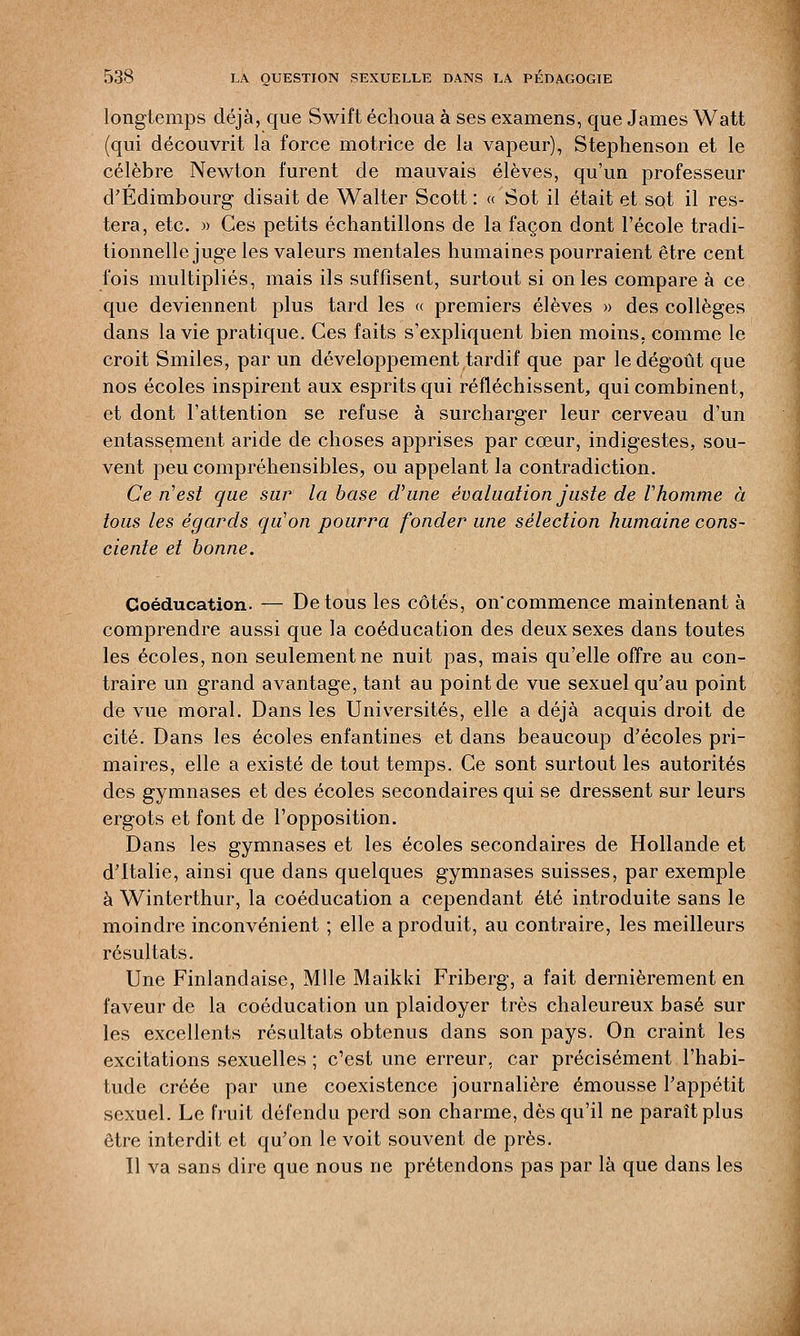 longtemps déjà, que Swift échoua à ses examens, que James Watt (qui découvrit la force motrice de la vapeur), Stephenson et le célèbre Newton furent de mauvais élèves, qu'un professeur d'Edimbourg disait de Walter Scott: « Sot il était et sot il res- tera, etc. » Ces petits échantillons de la façon dont l'école tradi- tionnelle juge les valeurs mentales humaines pourraient être cent fois multipliés, mais ils suffisent, surtout si on les compare à ce que deviennent plus tard les « premiers élèves » des collèges dans la vie pratique. Ces faits s'expliquent bien moins, comme le croit Smiles, par un développement tardif que par le dégoût que nos écoles inspirent aux esprits qui réfléchissent, qui combinent, et dont l'attention se refuse à surcharger leur cerveau d'un entassement aride de choses apprises par cœur, indigestes, sou- vent peu compréhensibles, ou appelant la contradiction. Ce n'est que sur la base d'une évaluation juste de Vhomme à tous les égards qu'on pourra fonder une sélection humaine cons- ciente et bonne. Coéducation. -— De tous les côtés, on'commence maintenant à comprendre aussi que la coéducation des deux sexes dans toutes les écoles, non seulement ne nuit pas, mais qu'elle offre au con- traire un grand avantage, tant au point de vue sexuel qu'au point de vue moral. Dans les Universités, elle a déjà acquis droit de cité. Dans les écoles enfantines et dans beaucoup d'écoles pri- maires, elle a existé de tout temps. Ce sont surtout les autorités des gymnases et des écoles secondaires qui se dressent sur leurs ergots et font de l'opposition. Dans les gymnases et les écoles secondaires de Hollande et d'Italie, ainsi que dans quelques gymnases suisses, par exemple à Winterthur, la coéducation a cependant été introduite sans le moindre inconvénient ; elle a produit, au contraire, les meilleurs résultats. Une Finlandaise, Mlle Maikki Friberg, a fait dernièrement en faveur de la coéducation un plaidoyer très chaleureux basé sur les excellents résultats obtenus dans son pays. On craint les excitations sexuelles ; c'est une erreur, car précisément l'habi- tude créée par une coexistence journalière émousse l'appétit sexuel. Le fruit défendu perd son charme, dès qu'il ne paraît plus être interdit et qu'on le voit souvent de près. 11 va sans dire que nous ne prétendons pas par là que dans les