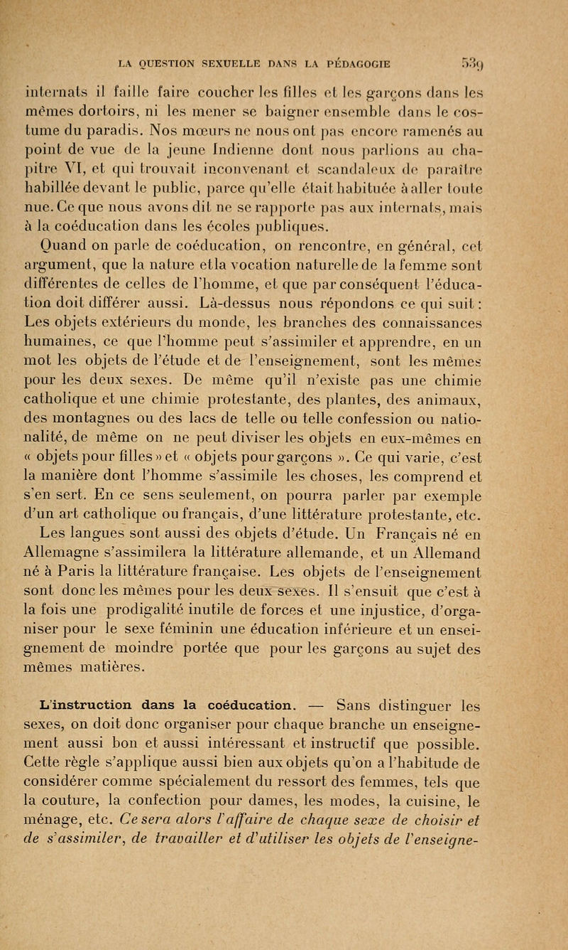 internats il faille faire coucher les filles et les garçons dans les mêmes dortoirs, ni les mener se baigner ensemble dans le cos- tume du paradis. Nos mœurs ne nous ont pas encore ramenés au point de vue de la jeune Indienne dont nous parlions au cha- pitre VI, et qui trouvait inconvenant et scandaleux de paraître habillée devant le public, parce qu'elle était habituée àaller (ouïe nue. Ce que nous avons dit ne se rapporte pas aux internats, mais à la coéducation dans les écoles publiques. Quand on parle de coéducation, on rencontre, en général, cet argument, que la nature etla vocation naturelle de la femme sont différentes de celles de l'homme, et que par conséquent l'éduca- tion doit différer aussi. Là-dessus nous répondons ce qui suit : Les objets extérieurs du monde, les branches des connaissances humaines, ce que l'homme peut s'assimiler et apprendre, en un mot les objets de l'étude et de l'enseignement, sont les mêmes pour les deux sexes. De même qu'il n'existe pas une chimie catholique et une chimie protestante, des plantes, des animaux, des montagnes ou des lacs de telle ou telle confession ou natio- nalité, de même on ne peut diviser les objets en eux-mêmes en « objets pour filles» et « objets pour garçons ». Ce qui varie, c'est la manière dont l'homme s'assimile les choses, les comprend et s'en sert. En ce sens seulement, on pourra parler par exemple d'un art catholique ou français, d'une littérature protestante, etc. Les langues sont aussi des objets d'étude. Un Français né en Allemagne s'assimilera la littérature allemande, et un Allemand né à Paris la littérature française. Les objets de renseignement sont donc les mêmes pour les deux sexes. Il s'ensuit que c'est à la fois une prodigalité inutile de forces et une injustice, d'orga- niser pour le sexe féminin une éducation inférieure et un ensei- gnement de moindre portée que pour les garçons au sujet des mêmes matières. L'instruction dans la coéducation. — Sans distinguer les sexes, on doit donc organiser pour chaque branche un enseigne- ment aussi bon et aussi intéressant et instructif que possible. Cette règle s'applique aussi bien aux objets qu'on a l'habitude de considérer comme spécialement du ressort des femmes, tels que la couture, la confection pour dames, les modes, la cuisine, le ménage, etc. Ce sera alors l affaire de chaque sexe de choisir et de s'assimiler, de travailler et d'utiliser les objets de Venseigne-