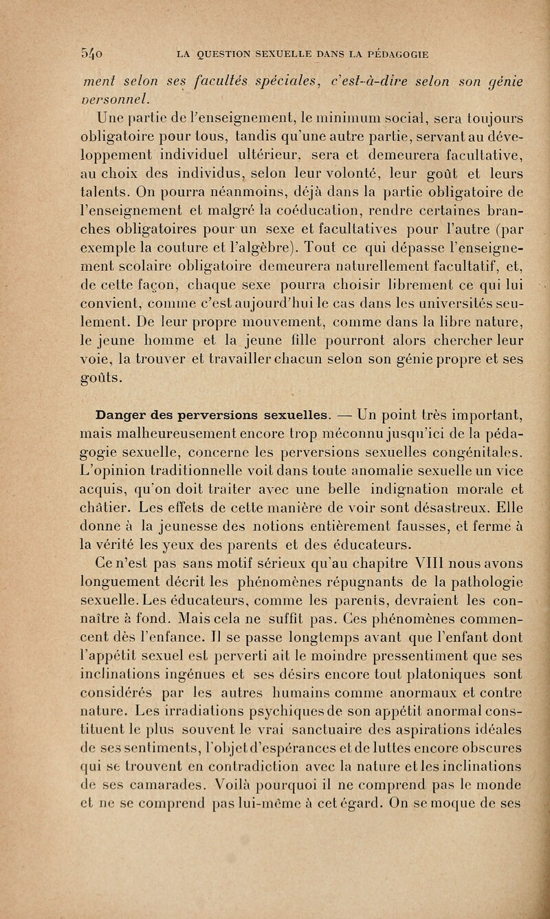 ment selon ses facultés spéciales, c'est-à-dire selon son génie oersonnel. Une partie de l'enseignement, le minimum social, sera toujours obligatoire pour tous, tandis qu'une autre partie, servant au déve- loppement individuel ultérieur, sera et demeurera facultative, au choix des individus, selon leur volonté, leur goût et leurs talents. On pourra néanmoins, déjà clans la partie obligatoire de l'enseignement et malgré la coéducation, rendre certaines bran- ches obligatoires pour un sexe et facultatives pour l'autre (par exemple la couture et l'algèbre). Tout ce qui dépasse l'enseigne- ment scolaire obligatoire demeurera naturellement facultatif, et, de cette façon, chaque sexe pourra choisir librement ce qui lui convient, comme c'est aujourd'hui le cas dans les universités seu- lement. De leur propre mouvement, comme dans la libre nature, le jeune homme et la jeune fille pourront alors chercher leur voie, la trouver et travailler chacun selon son génie propre et ses goûts. Danger des perversions sexuelles. — Un point très important, mais malheureusement encore trop méconnu jusqu'ici de la péda- gogie sexuelle, concerne les perversions sexuelles congénitales. L'opinion traditionnelle voit dans toute anomalie sexuelle un vice acquis, qu'on doit traiter avec une belle indignation morale et châtier. Les effets de cette manière de voir sont désastreux. Elle donne à la jeunesse des notions entièrement fausses, et ferme à la vérité les yeux des parents et des éducateurs. Ce n'est pas sans motif sérieux qu'au chapitre VIII nous avons longuement décrit les phénomènes répugnants de la pathologie sexuelle. Les éducateurs, comme les parents, devraient les con- naître à fond. Mais cela ne suffit pas. Ces phénomènes commen- cent dès l'enfance. Il se passe longtemps avant que l'enfant dont l'appétit sexuel est perverti ait le moindre pressentiment que ses inclinations ingénues et ses désirs encore tout platoniques sont considérés par les autres humains comme anormaux et contre nature. Les irradiations psychiques de son appétit anormal cons- tituent le plus souvent le vrai sanctuaire des aspirations idéales de ses sentiments, l'objet d'espérances et de luttes encore obscures qui se trouvent en contradiction avec la nature et les inclinations de ses camarades. Voilà pourquoi il ne comprend pas le monde et ne se comprend paslui-mômc à cet égard. On se moque de ses