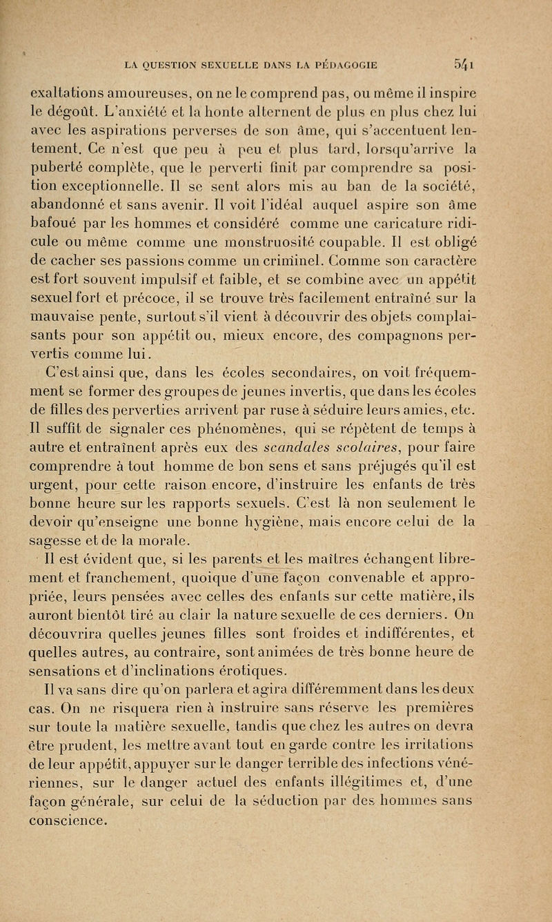 exaltations amoureuses, on ne le comprend pas, ou même il inspire le dégoût. L'anxiété et la honte alternent de plus en plus chez lui avec les aspirations perverses de son âme, qui s'accentuent len- tement. Ce n'est que peu à peu et plus tard, lorsqu'arrive la puberté complète, que le perverti finit par comprendre sa posi- tion exceptionnelle. Il se sent alors mis au ban de la société, abandonné et sans avenir. Il voit l'idéal auquel aspire son âme bafoué par les hommes et considéré comme une caricature ridi- cule ou même comme une monstruosité coupable. Il est obligé de cacher ses passions comme un criminel. Gomme son caractère est fort souvent impulsif et faible, et se combine avec un appétit sexuel fort et précoce, il se trouve très facilement entraîné sur la mauvaise pente, surtout s'il vient à découvrir des objets complai- sants pour son appétit ou, mieux encore, des compagnons per- vertis comme lui. C'est ainsi que, dans les écoles secondaires, on voit fréquem- ment se former des groupes de jeunes invertis, que dans les écoles de filles des perverties arrivent par ruse à séduire leurs amies, etc. Il suffit de signaler ces phénomènes, qui se répètent de temps à autre et entraînent après eux des scandales scolaires, pour faire comprendre à tout homme de bon sens et sans préjugés qu'il est urgent, pour cette raison encore, d'instruire les enfants de très bonne heure sur les rapports sexuels. C'est là non seulement le devoir qu'enseigne une bonne hygiène, mais encore celui de la sagesse et de la morale. Il est évident que, si les parents et les maîtres échangent libre- ment et franchement, quoique d'une façon convenable et appro- priée, leurs pensées avec celles des enfants sur cette matière, ils auront bientôt tiré au clair la nature sexuelle de ces derniers. On découvrira quelles jeunes filles sont froides et indifférentes, et quelles autres, au contraire, sont animées de très bonne heure de sensations et d'inclinations erotiques. Il va sans dire qu'on parlera et agira différemment dans les deux cas. On ne risquera rien à instruire sans réserve les premières sur toute la matière sexuelle, tandis que chez les autres on devra être prudent, les mettre avant tout en garde contre les irritations de leur appétit, appuyer sur le danger terrible des infections véné- riennes, sur le danger actuel des enfants illégitimes et, d'une façon générale, sur celui de la séduction par des hommes sans conscience.