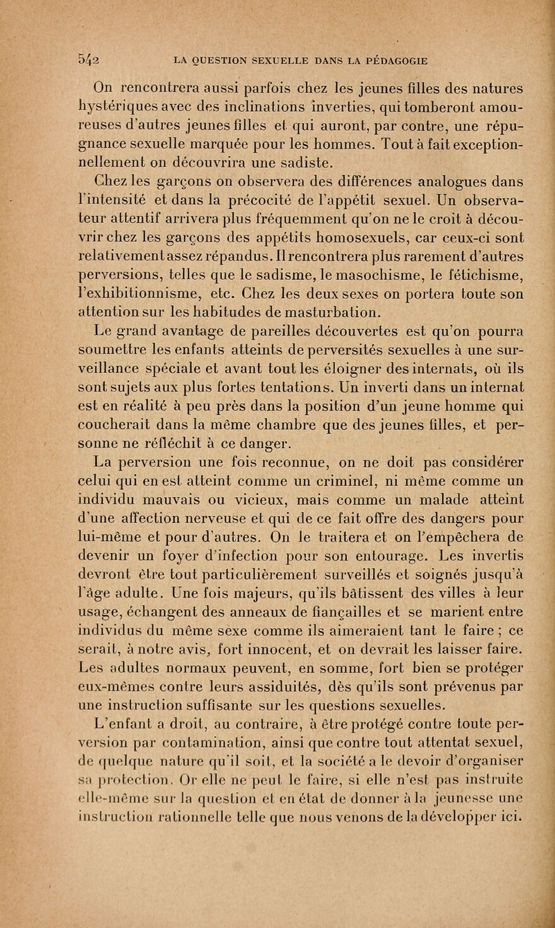 On rencontrera aussi parfois chez les jeunes filles des natures hystériques avec des inclinations inverties, qui tomberont amou- reuses d'autres jeunes filles et qui auront, par contre, une répu- gnance sexuelle marquée pour les hommes. Tout à fait exception- nellement on découvrira une sadiste. Chez les garçons on observera des différences analogues dans l'intensité et dans la précocité de l'appétit sexuel. Un observa- teur attentif arrivera plus fréquemment qu'on ne le croit à décou- vrir chez les garçons des appétits homosexuels, car ceux-ci sont relativement assez répandus. Il rencontrera plus rarement d'autres perversions, telles que le sadisme, le masochisme, le fétichisme, l'exhibitionnisme, etc. Chez les deux sexes on portera toute son attention sur les habitudes de masturbation. Le grand avantage de pareilles découvertes est qu'on pourra soumettre les enfants atteints de perversités sexuelles à une sur- veillance spéciale et avant tout les éloigner des internats, où ils sont sujets aux plus fortes tentations. Un inverti dans un internat est en réalité à peu près dans la position d'un jeune homme qui coucherait dans la même chambre que des jeunes filles, et per- sonne ne réfléchit à ce danger. La perversion une fois reconnue, on ne doit pas considérer celui qui en est atteint comme un criminel, ni même comme un individu mauvais ou vicieux, mais comme un malade atteint d'une affection nerveuse et qui de ce fait offre des dangers pour lui-même et pour d'autres. On le traitera et on l'empêchera de devenir un foyer d'infection pour son entourage. Les invertis devront être tout particulièrement surveillés et soignés jusqu'à l'âge adulte. Une fois majeurs, qu'ils bâtissent des villes à leur usage, échangent des anneaux de fiançailles et se marient entre individus du même sexe comme ils aimeraient tant le faire ; ce serait, à notre avis, fort innocent, et on devrait les laisser faire. Les adultes normaux peuvent, en somme, fort bien se protéger eux-mêmes contre leurs assiduités, dès qu'ils sont prévenus par une instruction suffisante sur les questions sexuelles. L'enfant a droit, au contraire, à être protégé contre toute per- version par contamination, ainsi que contre tout attentat sexuel, de quelque nature qu'il soit, et la société a le devoir d'organiser sa protection. Or elle ne peut le faire, si elle n'est pas instruite, elle-même sur la question et en état de donner à la jeunesse une instruction rationnelle telle que nous venons de la développer ici»