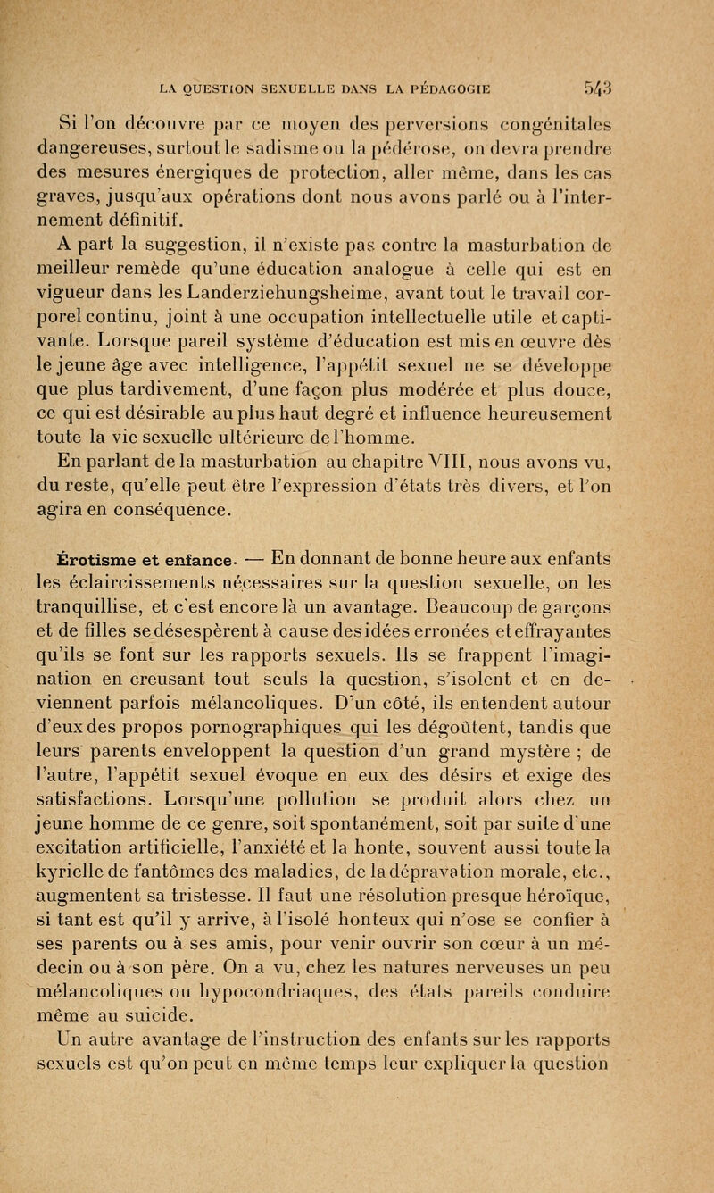 Si l'on découvre par ce moyen des perversions congénitales dangereuses, surtout le sadisme ou la pédérose, on devra prendre des mesures énergiques de protection, aller môme, dans les cas graves, jusqu'aux opérations dont nous avons parlé ou à l'inter- nement définitif. A part la suggestion, il n'existe pas contre la masturbation de meilleur remède qu'une éducation analogue à celle qui est en vigueur dans lesLanderziehungsheime, avant tout le travail cor- porel continu, joint à une occupation intellectuelle utile et capti- vante. Lorsque pareil système d'éducation est mis en œuvre dès le jeune âge avec intelligence, l'appétit sexuel ne se développe que plus tardivement, d'une façon plus modérée et plus douce, ce qui est désirable au plus haut degré et influence heureusement toute la vie sexuelle ultérieure de l'homme. En parlant de la masturbation au chapitre VIII, nous avons vu, du reste, qu'elle peut être l'expression d'états très divers, et l'on agira en conséquence. Érotisme et enfance- — En donnant de bonne heure aux enfants les éclaircissements nécessaires sur la question sexuelle, on les tranquillise, et c'est encore là un avantage. Beaucoup de garçons et de filles se désespèrent à cause des idées erronées et effrayantes qu'ils se font sur les rapports sexuels. Ils se frappent l'imagi- nation en creusant tout seuls la question, s'isolent et en de- viennent parfois mélancoliques. D'un côté, ils entendent autour d'eux des propos pornographiques qui les dégoûtent, tandis que leurs parents enveloppent la question d'un grand mystère ; de l'autre, l'appétit sexuel évoque en eux des désirs et exige des satisfactions. Lorsqu'une pollution se produit alors chez un jeune homme de ce genre, soit spontanément, soit par suite d'une excitation artificielle, l'anxiété et la honte, souvent aussi toute la kyrielle de fantômes des maladies, de la dépravation morale, etc., augmentent sa tristesse. Il faut une résolution presque héroïque, si tant est qu'il y arrive, à l'isolé honteux qui n'ose se confier à ses parents ou à ses amis, pour venir ouvrir son cœur à un mé- decin ou à son père. On a vu, chez les natures nerveuses un peu mélancoliques ou hypocondriaques, des états pareils conduire même au suicide. Un autre avantage de l'instruction des enfants sur les rapports sexuels est qu'on peut en même temps leur expliquer la question