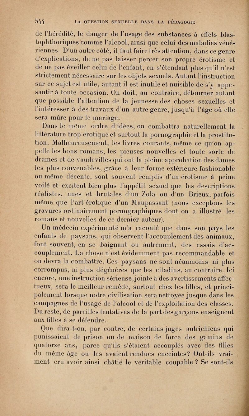 de l'hérédité, le danger de l'usage des substances à effets blas- tophthoriques comme l'alcool, ainsi que celui des maladies véné- riennes. D'un autre côté, il faut faire très attention, dans ce genre d'explications, de ne pas laisser percer son propre érotisme et de ne pas éveiller celui de l'enfant, en s'étendant plus qu'il n'est strictement nécessaire sur les objets sexuels. Autant l'instruction sur ce sujet est utile, autant il est inutile et nuisible de s'y appe- santir à toute occasion. On doit, au contraire, détourner autant que possible l'attention de la jeunesse des choses sexuelles et l'intéresser à des travaux d'un autre genre, jusqu'à l'âge où elle sera mûre pour le mariage. Dans le même ordre d'idées, on combattra naturellement la littérature trop erotique et surtout la pornographie et la prostitu- tion. Malheureusement, les livres courants, même ce qu'on ap- pelle les bons romans, les pieuses nouvelles et toute sorte de drames et de vaudevilles qui ont la pleine approbation des dames les plus convenables, grâce à leur forme extérieure fashionable ou même décente, sont souvent remplis d'un érotisme à peine voilé et excitent bien plus l'appétit sexuel que les descriptions réalistes, nues et brutales d'un Zola ou d'un Brieux, parfois même que l'art erotique d'un Maupassant (nous exceptons les gravures ordinairement pornographiques dont on a illustré les romans et nouvelles de ce dernier auteur). Un médecin expérimenté m'a raconté que dans son pays les enfants de paysans, qui observent l'accouplement des animaux, font souvent, en se baignant ou autrement, des essais d'ac- couplement. La chose n'est évidemment pas recommandable et on devra la combattre. Ces paysans ne sont néanmoins ni plus corrompus, ni plus dégénérés que les citadins, au contraire. Ici encore, une instruction sérieuse, jointe à des avertissements affec- tueux, sera le meilleur remède, surtout chez les filles, et princi- palement lorsque notre civilisation sera nettoyée jusque dans les campagnes de l'usage de l'alcool et de l'exploitation des classes. Du reste, de pareilles tentatives de la part des garçons enseignent aux filles à se défendre. Que dira-t-on, par contre, de certains juges autrichiens qui punissaient de prison ou de maison de force des gamins de quatorze ans, parce qu'ils s'étaient accouplés avec des filles du même âge ou les avaient rendues enceintes? Ont-ils vrai- ment cru avoir ainsi châtié le véritable coupable ? Se sont-ils