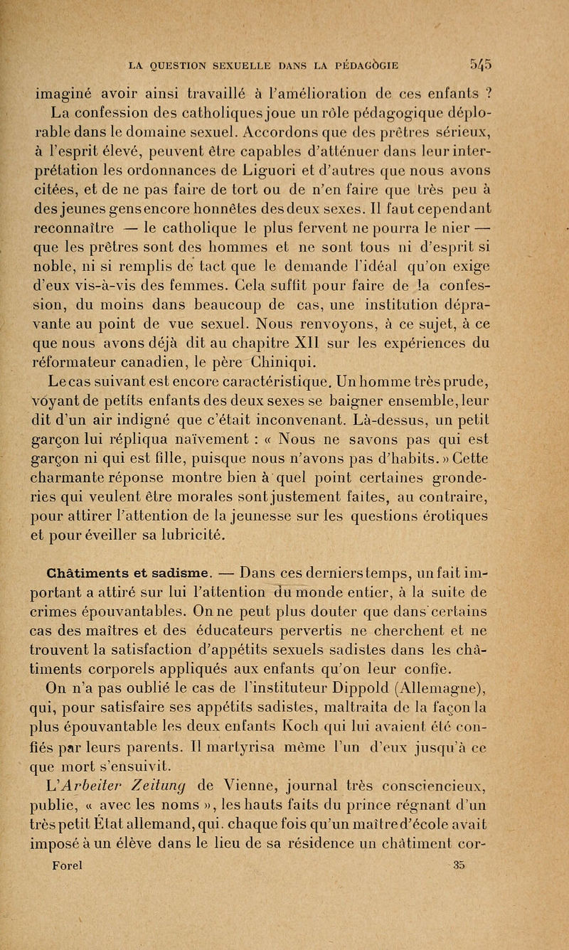 imaginé avoir ainsi travaillé à l'amélioration de ces enfants ? La confession des catholiques joue un rôle pédagogique déplo- rable dans le domaine sexuel. Accordons que des prêtres sérieux, à l'esprit élevé, peuvent être capables d'atténuer dans leur inter- prétation les ordonnances de Liguori et d'autres que nous avons citées, et de ne pas faire de tort ou de n'en faire que très peu à desjeunes gens encore honnêtes desdeux sexes. Il faut cependant reconnaître — le catholique le plus fervent ne pourra le nier — que les prêtres sont des hommes et ne sont tous ni d'esprit si noble, ni si remplis de tact que le demande l'idéal qu'on exige d'eux vis-à-vis des femmes. Gela suffit pour faire de ïa confes- sion, du moins dans beaucoup de cas, une institution dépra- vante au point de vue sexuel. Nous renvoyons, à ce sujet, à ce que nous avons déjà dit au chapitre XII sur les expériences du réformateur canadien, le père Chiniqui. Le cas suivant est encore caractéristique. Un homme très prude, voyant de petits enfants des deux sexes se baigner ensemble, leur dit d'un air indigné que c'était inconvenant. Là-dessus, un petit garçon lui répliqua naïvement : « Nous ne savons pas qui est garçon ni qui est fille, puisque nous n'avons pas d'habits. » Cette charmante réponse montre bien à quel point certaines gronde- ries qui veulent être morales sont justement faites, au contraire, pour attirer l'attention de la jeunesse sur les questions erotiques et pour éveiller sa lubricité. Châtiments et sadisme. — Dans ces derniers temps, un fait im- portant a attiré sur lui l'attention du monde entier, à la suite de crimes épouvantables. On ne peut plus douter que danscertains cas des maîtres et des éducateurs pervertis ne cherchent et ne trouvent la satisfaction d'appétits sexuels sadistes dans les châ- timents corporels appliqués aux enfants qu'on leur confie. On n'a pas oublié le cas de l'instituteur Dippold (Allemagne), qui, pour satisfaire ses appétits sadistes, maltraita de la façon la plus épouvantable les deux enfants Koch qui lui avaient été con- fiés par leurs parents. Il martyrisa même l'un d'eux jusqu'à ce que mort s'ensuivit. UArbeiter Zeihing de Vienne, journal très consciencieux, publie, « avec les noms », les hauts faits du prince régnant d'un très petit Etat allemand, qui. chaque fois qu'un maître d'école avait imposé à un élève dans le lieu de sa résidence un châtiment cor- Forel 35