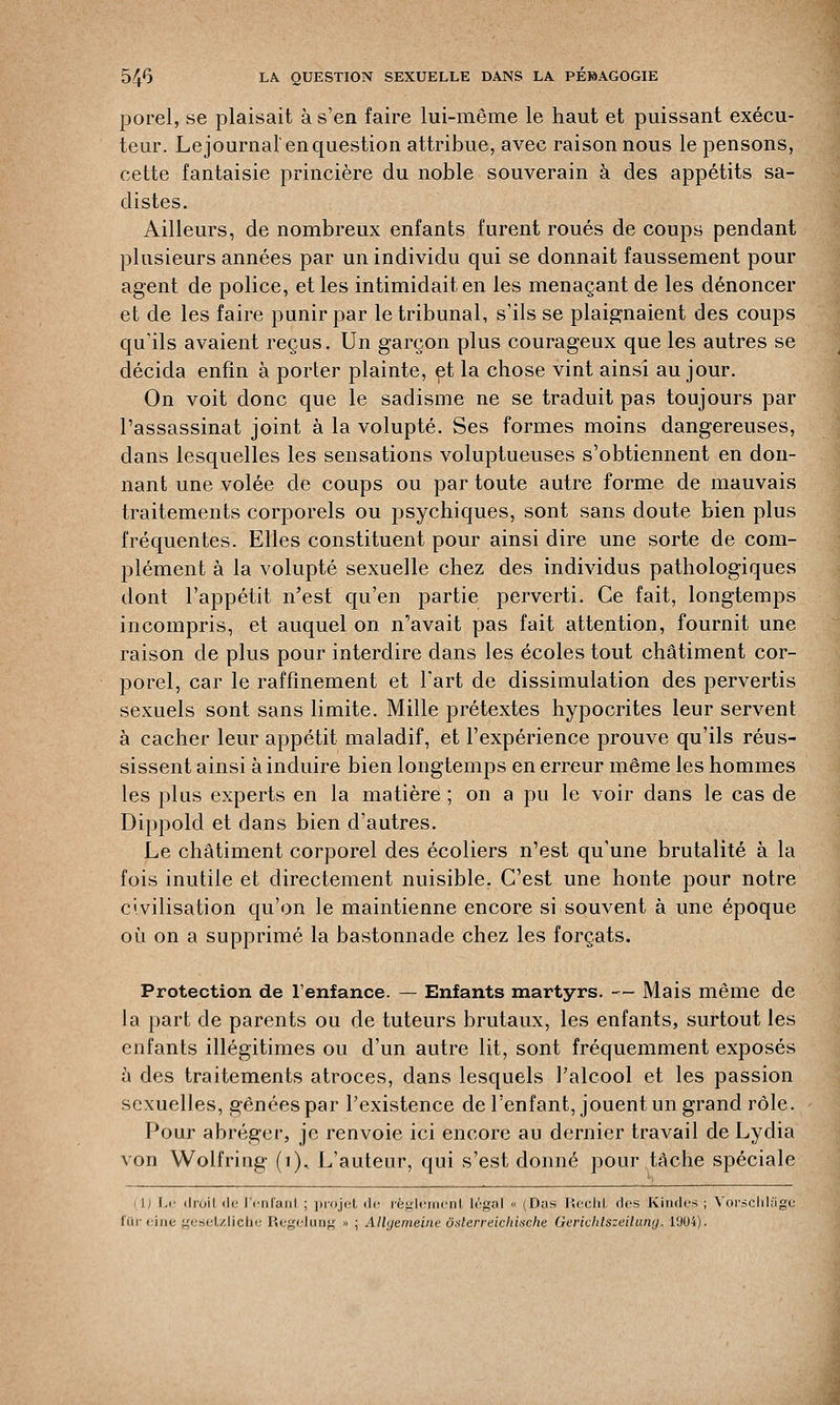 porel, se plaisait à s'en faire lui-même le haut et puissant exécu- teur. Le journal' en question attribue, avec raison nous le pensons, cette fantaisie princière du noble souverain à des appétits sa- distes. Ailleurs, de nombreux enfants furent roués de coups pendant plusieurs années par un individu qui se donnait faussement pour agent de police, et les intimidait en les menaçant de les dénoncer et de les faire punir par le tribunal, s'ils se plaignaient des coups qu'ils avaient reçus. Un garçon plus courageux que les autres se décida enfin à porter plainte, et la chose vint ainsi au jour. On voit donc que le sadisme ne se traduit pas toujours par l'assassinat joint à la volupté. Ses formes moins dangereuses, dans lesquelles les sensations voluptueuses s'obtiennent en don- nant une volée de coups ou par toute autre forme de mauvais traitements corporels ou psychiques, sont sans doute bien plus fréquentes. Elles constituent pour ainsi dire une sorte de com- plément à la volupté sexuelle chez des individus pathologiques dont l'appétit n'est qu'en partie perverti. Ce fait, longtemps incompris, et auquel on n'avait pas fait attention, fournit une raison de plus pour interdire dans les écoles tout châtiment cor- porel, car le raffinement et l'art de dissimulation des pervertis sexuels sont sans limite. Mille prétextes hypocrites leur servent à cacher leur appétit maladif, et l'expérience prouve qu'ils réus- sissent ainsi à induire bien longtemps en erreur même les hommes les plus experts en la matière ; on a pu le voir dans le cas de Dippold et dans bien d'autres. Le châtiment corporel des écoliers n'est qu'une brutalité à la fois inutile et directement nuisible. C'est une honte pour notre civilisation qu'on le maintienne encore si souvent à une époque où on a supprimé la bastonnade chez les forçats. Protection de l'enfance. — Enfants martyrs. — Mais même de la part de parents ou de tuteurs brutaux, les enfants, surtout les enfants illégitimes ou d'un autre lit, sont fréquemment exposés à des traitements atroces, dans lesquels l'alcool et les passion sexuelles, gênées par l'existence de l'enfant, jouent un grand rôle. Pour abréger, je renvoie ici encore au dernier travail de Lydia von Wolfring (1), L'auteur, qui s'est donné pour tâche spéciale \i Le drûil île l'enfanl ; projet de règlement légal « (Das Redit des Kindes ; Vorschlage fUr eine gesetzliche Regeluog •■ ; Allyemeine ôsterreichixche Gerichlszdiiuvj. 19U4).