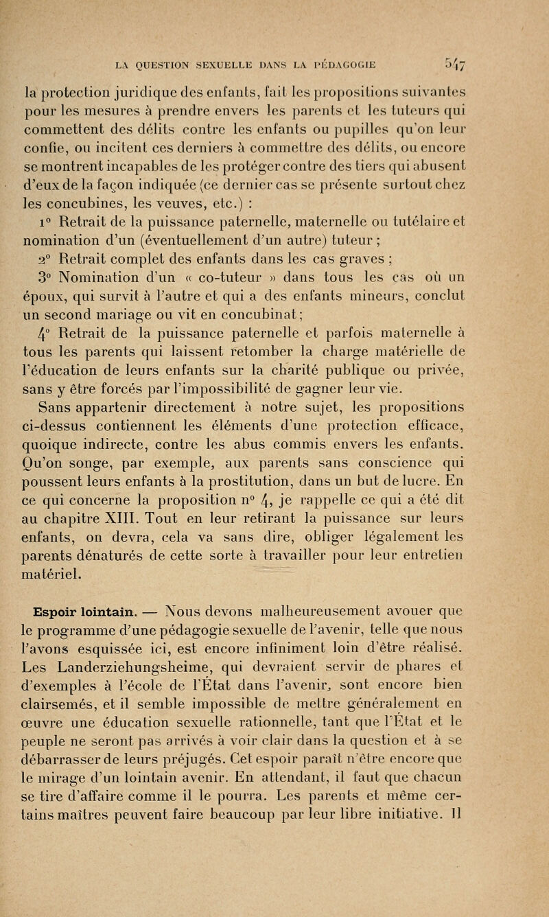 la protection juridique des enfants, fait les propositions suivantes pour les mesures à prendre envers les parents et les tuteurs qui commettent des délits contre les enfants ou pupilles qu'on leur confie, ou incitent ces derniers à commettre des délits, ou encore se montrent incapables de les protéger contre des tiers qui abusent d'eux de la façon indiquée (ce dernier cas se présente surtout chez les concubines, les veuves, etc.) : i° Retrait de la puissance paternelle, maternelle ou tutélaireet nomination d'un (éventuellement d'un autre) tuteur ; 2° Retrait complet des enfants dans les cas graves ; 3° Nomination d'un « co-tuteur » dans tous les cas où un époux, qui survit à l'autre et qui a des enfants mineurs, conclut un second mariage ou vit en concubinat; 4° Retrait de la puissance paternelle et parfois maternelle à tous les parents qui laissent retomber la charge matérielle de l'éducation de leurs enfants sur la charité publique ou privée, sans y être forcés par l'impossibilité de gagner leur vie. Sans appartenir directement à notre sujet, les propositions ci-dessus contiennent les éléments d'une protection efficace, quoique indirecte, contre les abus commis envers les enfants. Qu'on songe, par exemple, aux parents sans conscience qui poussent leurs enfants à la prostitution, dans un but de lucre. En ce qui concerne la proposition n° 4> je rappelle ce qui a été dit au chapitre XIII. Tout en leur retirant la puissance sur leurs enfants, on devra, cela va sans dire, obliger légalement les parents dénaturés de cette sorte à travailler pour leur entretien matériel. Espoir lointain. — Nous devons malheureusement avouer que le programme d'une pédagogie sexuelle de l'avenir, telle que nous l'avons esquissée ici, est encore infiniment loin d'être réalisé. Les Landerziehungsheime, qui devraient servir de phares et d'exemples à l'école de l'État dans l'avenir, sont encore bien clairsemés, et il semble impossible de mettre généralement en œuvre une éducation sexuelle rationnelle, tant que l'Etat et le peuple ne seront pas arrivés à voir clair dans la question et à se débarrasser de leurs préjugés. Cet espoir paraît n'être encore que le mirage d'un lointain avenir. En attendant, il faut que chacun se tire d'affaire comme il le pourra. Les parents et même cer- tains maîtres peuvent faire beaucoup par leur libre initiative. 11