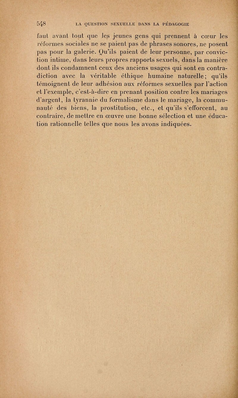 faut avant tout que les jeunes gens qui prennent à cœur les réformes sociales ne se paient pas de phrases sonores, ne posent pas pour la galerie. Qu'ils paient de leur personne, par convic- tion intime, dans leurs propres rapports sexuels, dans la manière dont ils condamnent ceux des anciens usages qui sont en contra- diction avec la véritable éthique humaine naturelle; qu'ils témoignent de leur adhésion aux réformes sexuelles par l'action et l'exemple, c'est-à-dire en prenant position contre les mariages d'argent, la tyrannie du formalisme dans le mariage, la commu- nauté des biens, la prostitution, etc., et qu'ils s'efforcent, au contraire, démettre en œuvre une bonne sélection et une éduca-