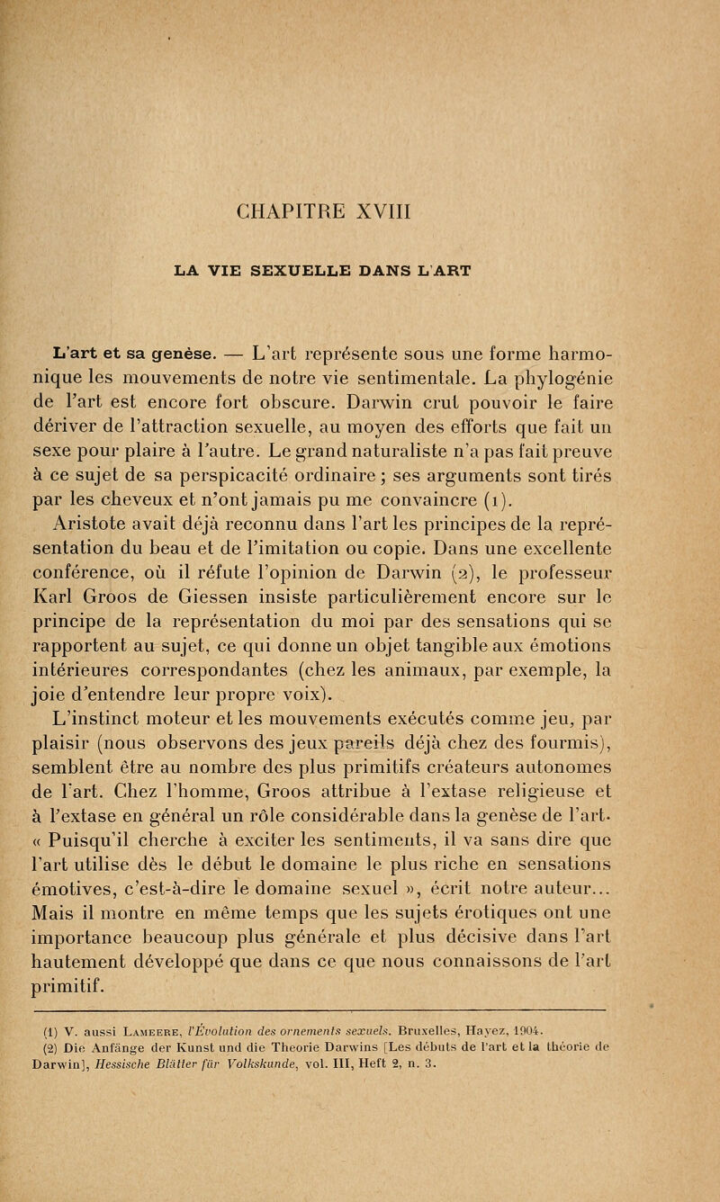 CHAPITRE XVIII LA VIE SEXUELLE DANS L'ART L'art et sa genèse. — L'art représente sous une forme harmo- nique les mouvements de notre vie sentimentale. La phylogénie de l'art est encore fort obscure. Darwin crut pouvoir le faire dériver de l'attraction sexuelle, au moyen des efforts que fait un sexe pour plaire à l'autre. Le grand naturaliste n'a pas fait preuve à ce sujet de sa perspicacité ordinaire ; ses arguments sont tirés par les cheveux et n'ont jamais pu me convaincre (1). Aristote avait déjà reconnu dans l'art les principes de la repré- sentation du beau et de l'imitation ou copie. Dans une excellente conférence, où il réfute l'opinion de Darwin (2), le professeur Karl Groos de Giessen insiste particulièrement encore sur le principe de la représentation du moi par des sensations qui se rapportent au sujet, ce qui donne un objet tangible aux émotions intérieures correspondantes (chez les animaux, par exemple, la joie d'entendre leur propre voix). L'instinct moteur et les mouvements exécutés comme jeu, par plaisir (nous observons des jeux pareils déjà chez des fourmis), semblent être au nombre des plus primitifs créateurs autonomes de l'art. Chez l'homme, Groos attribue à l'extase religieuse et à l'extase en général un rôle considérable dans la genèse de l'art- « Puisqu'il cherche à exciter les sentiments, il va sans dire que l'art utilise dès le début le domaine le plus riche en sensations émotives, c'est-à-dire le domaine sexuel », écrit notre auteur... Mais il montre en même temps que les sujets erotiques ont une importance beaucoup plus générale et plus décisive dans l'art hautement développé que dans ce que nous connaissons de l'art primitif. (1) V. aussi Lameere, l'Évolution des ornements sexuels. Bruxelles, Hayez, 1904. (2) Die Anfânge der Kunst und die Théorie Darwins [Les débuts de l'art et la théorie de Darwin], Hessische Blâlter fur Volkskunde, vol. III, Heft 2, n. 3.