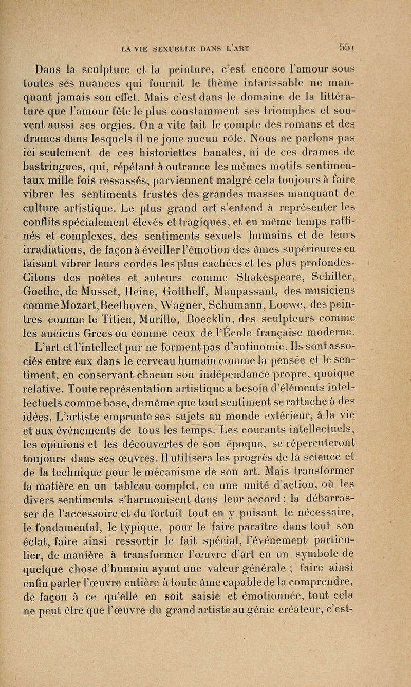 Dans la sculpture et la peinture, c'est encore l'amour sous toutes ses nuances qui fournit le thème intarissable ne man- quant jamais son effet. Mais c'est dans le domaine de la littéra- ture que l'amour fête le plus constamment ses triomphes et sou- vent aussi ses orgies. On a vite l'ait le compte des romans et des drames dans lesquels il ne joue aucun rôle. Nous ne parlons pas ici seulement de ces historiettes banales, ni de ces drames de bastringues, qui, répétant à outrance les mêmes motifs sentimen- taux mille fois ressassés, parviennent malgré cela toujours à faire vibrer les sentiments frustes des grandes masses manquant de culture artistique. Le plus grand art s'entend à représenter les conflits spécialement élevés et tragiques, et en même temps raffi- nés et complexes, des sentiments sexuels humains et de leurs irradiations, de façon à éveiller l'émotion des âmes supérieures en faisant vibrer leurs cordes les plus cachées et les plus profondes- Citons des poètes et auteurs comme Shakespeare, Schiller, Goethe, de Musset, Heine, Gotthelf, Maupassant, des musiciens comme Mozart,Beethoven, Wagner, Schumann, Loewe, des pein- tres comme le Titien, Murillo, Boecklin, des sculpteurs comme les anciens Grecs ou comme ceux de l'Ecole française moderne. L'art et l'intellect pur ne forment pas d'antinomie. Ils sont asso- ciés entre eux dans le cerveau humain comme la pensée et le sen- timent, en conservant chacun son indépendance propre, quoique relative. Toute représentation artistique a besoin d'éléments intel- lectuels comme base, de même que tout sentiment se rattache à des idées. L'artiste emprunte ses sujets au monde extérieur, à la vie et aux événements de tous les temps. Les courants intellectuels, les opinions et les découvertes de son époque, se répercuteront toujours dans ses œuvres. Il utilisera les progrès de la science et de la technique pour le mécanisme de son art. Mais transformer la matière en un tableau complet, en une unité d'action, où les divers sentiments s'harmonisent dans leur accord ; la débarras- ser de l'accessoire et du fortuit tout en y puisant le nécessaire, le fondamental, le typique, pour le faire paraître dans tout son éclat, faire ainsi ressortir le fait spécial, l'événement particu- lier, de manière à transformer l'œuvre d'art en un symbole de quelque chose d'humain ayant une valeur générale ; faire ainsi enfin parler l'œuvre entière à toute âme capable de la comprendre, de façon à ce qu'elle en soit saisie et émotionnée, tout cela ne peut être que l'œuvre du grand artiste au génie créateur, c'est-