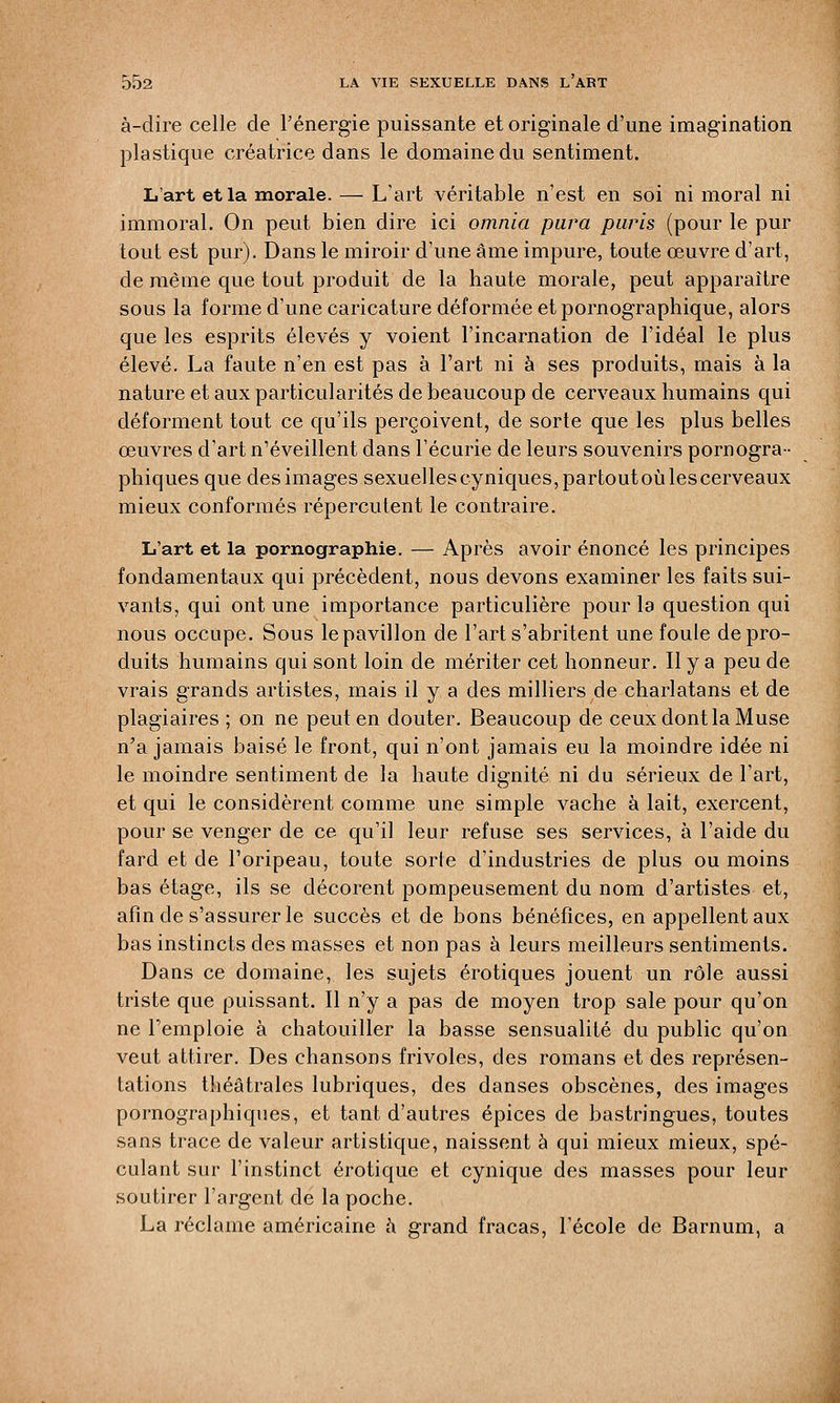 à-dire celle de l'énergie puissante et originale d'une imagination plastique créatrice dans le domaine du sentiment. L'art et la morale. — L'art véritable n'est en soi ni moral ni immoral. On peut bien dire ici omnia para paris (pour le pur tout est pur). Dans le miroir d'une âme impure, toute œuvre d'art, de même cpie tout produit de la haute morale, peut apparaître sous la forme d'une caricature déformée et pornographique, alors que les esprits élevés y voient l'incarnation de l'idéal le plus élevé. La faute n'en est pas à l'art ni à ses produits, mais à la nature et aux particularités de beaucoup de cerveaux humains qui déforment tout ce qu'ils perçoivent, de sorte que les plus belles œuvres d'art n'éveillent dans l'écurie de leurs souvenirs pornogra- phiques que desimages sexuelleseyniques,partoutoùlescerveaux mieux conformés répercutent le contraire. L'art et la pornographie. — Après avoir énoncé les principes fondamentaux qui précèdent, nous devons examiner les faits sui- vants, qui ont une importance particulière pour la question qui nous occupe. Sous le pavillon de l'art s'abritent une foule de pro- duits humains qui sont loin de mériter cet honneur. Il y a peu de vrais grands artistes, mais il y a des milliers de charlatans et de plagiaires ; on ne peut en douter. Beaucoup de ceux dont la Muse n'a jamais baisé le front, qui n'ont jamais eu la moindre idée ni le moindre sentiment de la haute dignité ni du sérieux de l'art, et qui le considèrent comme une simple vache à lait, exercent, pour se venger de ce qu'il leur refuse ses services, à l'aide du fard et de l'oripeau, toute sorte d'industries de plus ou moins bas étage, ils se décorent pompeusement du nom d'artistes et, afin de s'assurer le succès et de bons bénéfices, en appellent aux bas instincts des masses et non pas à leurs meilleurs sentiments. Dans ce domaine, les sujets erotiques jouent un rôle aussi triste que puissant. Il n'y a pas de moyen trop sale pour qu'on ne l'emploie à chatouiller la basse sensualité du public qu'on veut attirer. Des chansons frivoles, des romans et des représen- tations théâtrales lubriques, des danses obscènes, des images pornographiques, et tant d'autres épices de bastringues, toutes sans trace de valeur artistique, naissent à qui mieux mieux, spé- culant sur l'instinct erotique et cynique des masses pour leur soutirer l'argent de la poche. La réclame américaine à grand fracas, l'école de Barnum, a