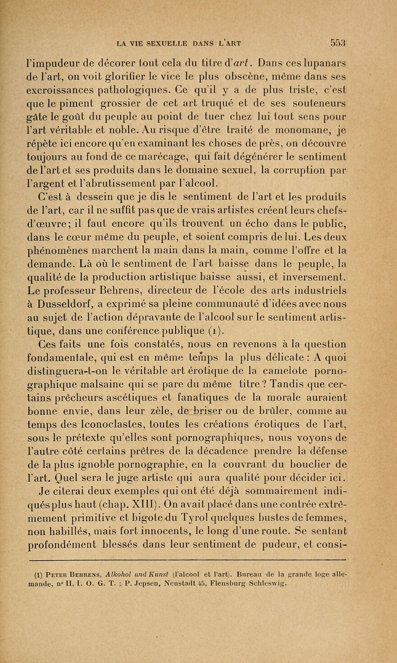 l'impudeur de décorer tout cela du titre d'art. Dans ces lupanars de l'art, on voit glorifier le vice le plus obscène, même dans ses excroissances pathologiques. Ce qu'il y a de plus triste, c'est que le piment grossier de cet art truqué et de ses souteneurs gâte le goût du peuple au point de tuer chez lui tout sens pour l'art véritable et noble. Au risque d'être traité de monomane, je répète ici encore qu'en examinant les choses de près, on découvre toujours au fond de ce marécage, qui fait dégénérer le sentiment de l'art et ses produits dans le domaine sexuel, la corruption par l'argent et l'abrutissement par l'alcool. C'est à dessein que je dis le sentiment de l'art et les produits de Part, car il ne suffît pas que de vrais artistes créent leurs chefs- d'œuvre; il faut encore qu'ils trouvent un écho dans le public, dans le cœur même du peuple, et soient compris de lui. Les deux phénomènes marchent la main dans la main, comme l'offre et la demande. Là où le sentiment de l'art baisse dans le peuple, la qualité de la production artistique baisse aussi, et inversement. Le professeur Behrens, directeur de l'école des arts industriels à Dusseldorf, a exprimé sa pleine communauté d'idées avec nous au sujet de l'action dépravante de l'alcool sur le sentiment artis- tique, dans une conférence publique (i). Ces faits une fois constatés, nous en revenons à la question fondamentale, qui est en même temps la plus délicate : A quoi distinguera-t-on le véritable art erotique de la camelote porno- graphique malsaine qui se pare du même titre ? Tandis que cer- tains prêcheurs ascétiques et fanatiques de la morale auraient bonne envie, dans leur zèle, de briser ou de brûler, comme au temps des Iconoclastes, toutes les créations erotiques de l'art, sous le prétexte qu'elles sont pornographiques, nous voyons de l'autre côté certains prêtres de la décadence prendre la défense de la plus ignoble pornographie, en la couvrant du bouclier de l'art. Quel sera le juge artiste qui aura qualité pour décider ici. Je citerai deux exemples qui ont été déjà sommairement indi- qués plus haut (chap. XIII). On avait placé dans une contrée extrê- mement primitive et bigote du Tyrol quelques bustes de femmes, non habillés, mais fort innocents, le long d'une route. Se sentant profondément blessés dans leur sentiment de pudeur, et consi- (1) Peter Behrens, Alkohol und Kunst (l'alcool et l'art). Bureau de la grande loge alle- mande, n° II, I. O. G. T. ; P. Jepsen, Neustadt 45, Flensburg Schleswig.