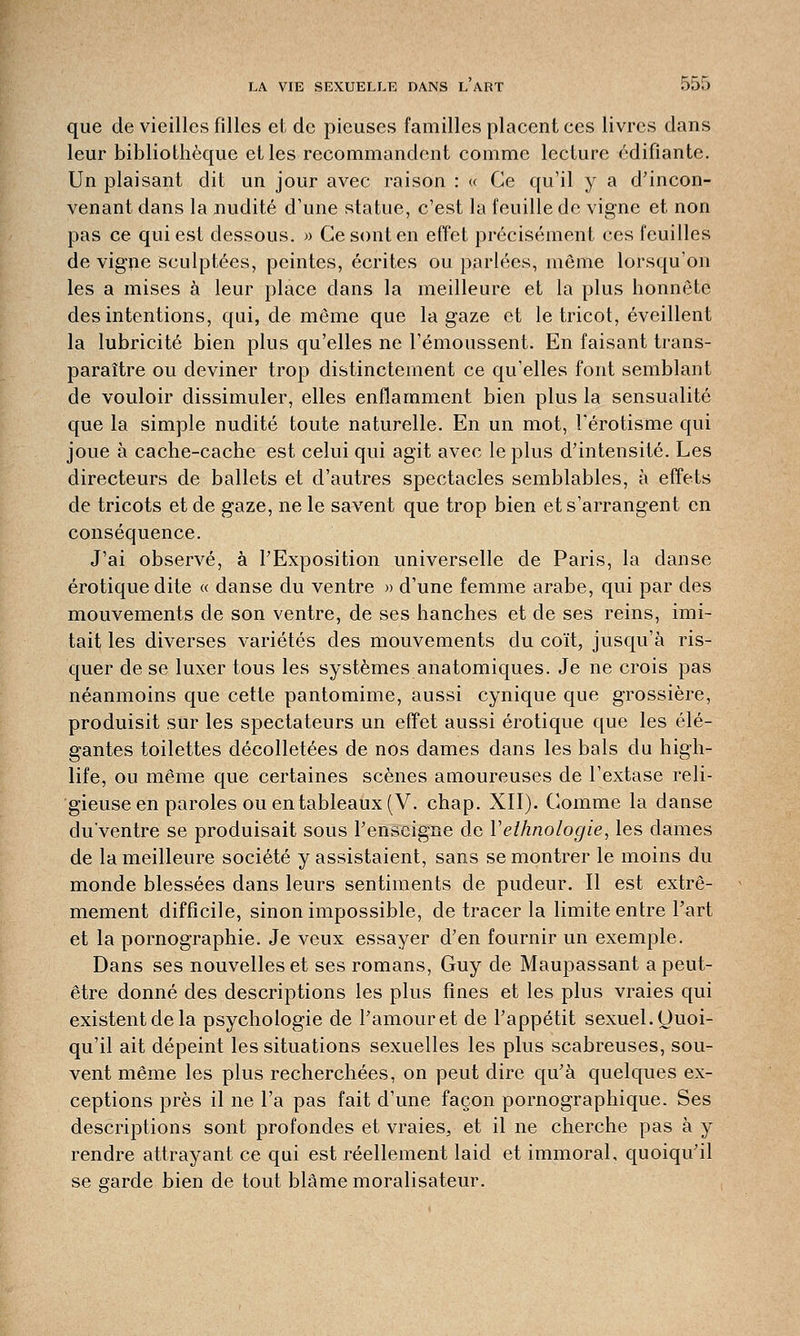 que de vieilles filles et de pieuses familles placent ces livres dans leur bibliothèque et les recommandent comme lecture édifiante. Un plaisant dit un jour avec raison : « Ce qu'il y a d'incon- venant dans la nudité d'une statue, c'est la feuille de vigne et non pas ce qui est dessous. » Ce sont en effet précisément ces feuilles de vigne sculptées, peintes, écrites ou parlées, même lorsqu'on les a mises à leur place dans la meilleure et la plus honnête des intentions, qui, de même que la gaze et le tricot, éveillent la lubricité bien plus qu'elles ne l'émoussent. En faisant trans- paraître ou deviner trop distinctement ce qu'elles font semblant de vouloir dissimuler, elles enflamment bien plus la sensualité que la simple nudité toute naturelle. En un mot, l'érotisme qui joue à cache-cache est celui qui agit avec le plus d'intensité. Les directeurs de ballets et d'autres spectacles semblables, à effets de tricots et de gaze, ne le savent que trop bien et s'arrangent en conséquence. J'ai observé, à l'Exposition universelle de Paris, la danse erotique dite « danse du ventre » d'une femme arabe, qui par des mouvements de son ventre, de ses hanches et de ses reins, imi- tait les diverses variétés des mouvements clu coït, jusqu'à ris- quer de se luxer tous les systèmes anatomiques. Je ne crois pas néanmoins que cette pantomime, aussi cynique que grossière, produisit sur les spectateurs un effet aussi erotique que les élé- gantes toilettes décolletées de nos dames dans les bals du high- life, ou même que certaines scènes amoureuses de l'extase reli- gieuse en paroles ou en tableaux (V. chap. XII). Comme la danse du'ventre se produisait sous l'enseigne de Vethnologie, les dames de la meilleure société y assistaient, sans se montrer le moins du monde blessées dans leurs sentiments de pudeur. Il est extrê- mement difficile, sinon impossible, de tracer la limite entre l'art et la pornographie. Je veux essayer d'en fournir un exemple. Dans ses nouvelles et ses romans, Guy de Maupassant a peut- être donné des descriptions les plus fines et les plus vraies qui existent de la psychologie de l'amour et de l'appétit sexuel. Quoi- qu'il ait dépeint les situations sexuelles les plus scabreuses, sou- vent même les plus recherchées, on peut dire qu'à quelques ex- ceptions près il ne l'a pas fait d'une façon pornographique. Ses descriptions sont profondes et vraies, et il ne cherche pas à y rendre attrayant ce qui est réellement laid et immoral, quoiqu'il se garde bien de tout blâme moralisateur.