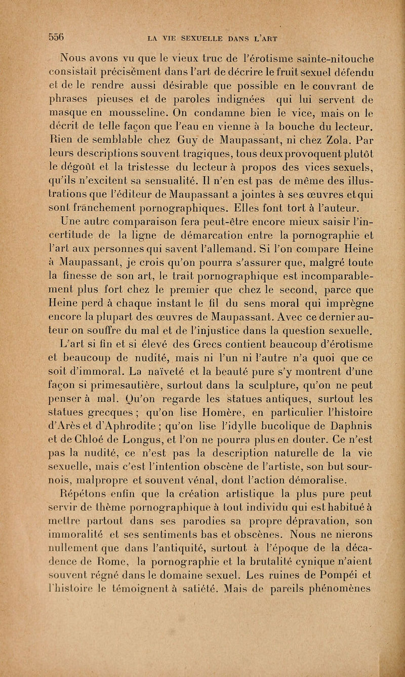 Nous avons vu que le vieux truc de l'érotisme sainte-nitouche consistait, précisément dans Fart de décrire le fruit sexuel défendu et de le rendre aussi désirable que possible en le couvrant de phrases pieuses et de paroles inclignées qui lui servent de masque en mousseline. On condamne bien le vice, mais on le décrit de telle façon que Peau en vienne à la bouche du lecteur. Rien de semblable chez Guy de Maupassant, ni chez Zola. Par leurs descriptions souvent tragiques, tous deux provoquent plutôt le dégoût et la tristesse du lecteur à propos des vices sexuels, qu'ils n'excitent sa sensualité. Il n'en est pas de même des illus- trations que l'éditeur de Maupassant a jointes à ses œuvres et qui sont franchement pornographiques. Elles font tort à l'auteur. Une autre comparaison fera peut-être encore mieux saisir l'in- certitude de la ligne de démarcation entre la pornographie et l'art aux personnes qui savent l'allemand. Si l'on compare Heine à Maupassant, je crois qu'on pourra s'assurer que, malgré toute la finesse de son art, le trait pornographique est incomparable- ment plus fort chez le premier que chez le second, parce que Heine perd à chaque instant le fil du sens moral qui imprègne encore la plupart des œuvres de Maupassant. Avec ce dernier au- teur on souffre du mal et de l'injustice dans la question sexuelle. L'art si fin et si élevé des Grecs contient beaucoup d'érotisme et beaucoup de nudité, mais ni l'un ni l'autre n'a quoi que ce soit d'immoral. La naïveté et la beauté pure s'y montrent d'une façon si primesautière, surtout dans la sculpture, qu'on ne peut penser à mal. Qu'on regarde les statues antiques, surtout les statues grecques ; qu'on lise Homère, en particulier l'histoire d'Ares et d'Aphrodite ; qu'on lise l'idylle bucolique de Daphnis et de Chloé de Longus, et l'on ne pourra plus en douter. Ce n'est pas la nudité, ce n'est pas la description naturelle de la vie sexuelle, mais c'est l'intention obscène de l'artiste, son but sour- nois, malpropre et souvent vénal, dont l'action démoralise. Répétons enfin que la création artistique la plus pure peut servir de thème pornographique à tout individu qui est habitué à mettre partout dans ses parodies sa propre dépravation, son immoralité et ses sentiments bas et obscènes. Nous ne nierons nullement que dans l'antiquité, surtout à l'époque de la déca- dence de Rome, la pornographie et la brutalité cynique n'aient souvent régné dans le domaine sexuel. Les ruines de Pompéi et l'histoire le témoignent à satiété. Mais de pareils phénomènes