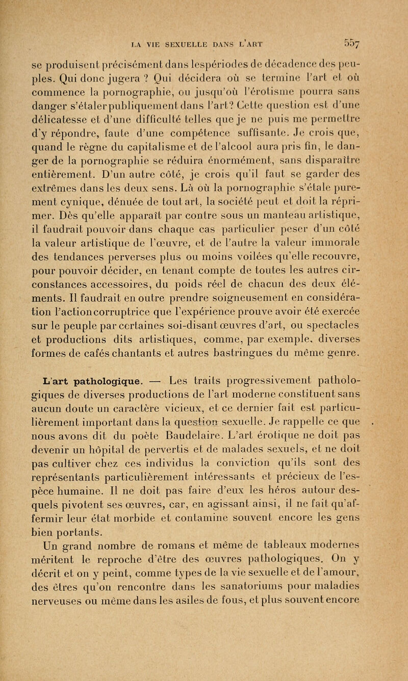 se produisent précisément dans lespériodes de décadence des peu- ples. Qui donc jugera ? Qui décidera où se termine l'art et où commence la pornographie, ou jusqu'où l'érotisme pourra sans danger s'étaler publiquement dans l'art? Cette question est d'une délicatesse et d'une difficulté telles que je ne puis me permettre d'y répondre, faute d'une compétence suffisante. Je crois que, quand le règne du capitalisme et de l'alcool aura pris fin, le dan- ger de la pornographie se réduira énormément, sans disparaître entièrement. D'un autre côté, je crois qu'il faut se garder des extrêmes dans les deux sens. Là où la pornographie s'étale pure- ment cynique, dénuée de tout art, la société peut et doit la répri- mer. Dès qu'elle apparaît par contre sous un manteau artistique, il faudrait pouvoir dans chaque cas particulier peser d'un côté la valeur artistique de l'œuvre, et de l'autre la valeur immorale des tendances perverses plus ou moins voilées qu'elle recouvre, pour pouvoir décider, en tenant compte de toutes les autres cir- constances accessoires, du poids réel de chacun des deux élé- ments. Il faudrait en outre prendre soigneusement en considéra- tion l'action corruptrice que l'expérience prouve avoir été exercée sur le peuple par certaines soi-disant œuvres d'art, ou spectacles et productions dits artistiques, comme, par exemple, diverses formes de cafés chantants et autres bastringues du même genre. L'art pathologique. — Les traits progressivement patholo- giques de diverses productions de l'art moderne constituent sans aucun doute un caractère vicieux, et ce dernier fait est particu- lièrement important dans la question sexuelle. Je rappelle ce que nous avons dit du poète Baudelaire. L'art erotique ne doit pas devenir un hôpital de pervertis et de malades sexuels, et ne doit pas cultiver chez ces individus la conviction qu'ils sont des représentants particulièrement intéressants et précieux de l'es- pèce humaine. Il ne doit pas faire d'eux les héros autour des- quels pivotent ses œuvres, car, en agissant ainsi, il ne fait qu'af- fermir leur état morbide et contamine souvent encore les gens bien portants. Un grand nombre de romans et même de tableaux modernes méritent le reproche d'être des œuvres pathologiques. On y décrit et on y peint, comme types de la vie sexuelle et de l'amour, des êtres qu'on rencontre dans les sanatoriums pour maladies nerveuses ou même dans les asiles de fous, et plus souvent encore