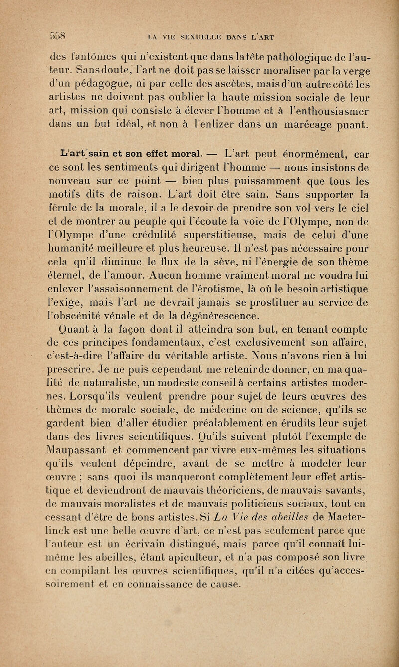des fantômes qui n'existent que dans la tête pathologique de l'au- teur. Sans doute, l'art ne doit pas se laisser moraliser par la verge d'un pédagogue, ni par celle des ascètes, mais d'un autre côté les artistes ne doivent pas oublier la haute mission sociale de leur art, mission qui consiste à élever l'homme et à l'enthousiasmer dans un but idéal, et non à l'enlizer dans un marécage puant. L'artsain et son effet moral. — L'art peut énormément, car ce sont les sentiments qui dirigent l'homme — nous insistons de nouveau sur ce point — bien plus puissamment que tous les motifs dits de raison. L'art doit être sain. Sans supporter la férule de la morale, il a le devoir de prendre son vol vers le ciel et de montrer au peuple qui l'écoute la voie de l'Olympe, non de l'Olympe d'une crédulité superstitieuse, mais de celui d'une humanité meilleure et plus heureuse. Il n'est pas nécessaire pour cela qu'il diminue le flux de la sève, ni l'énergie de son thème éternel, de l'amour. Aucun homme vraiment moral ne voudra lui enlever l'assaisonnement de l'érotisme, là où le besoin artistique l'exige, mais l'art ne devrait jamais se prostituer au service de l'obscénité vénale et de la dégénérescence. Quant à la façon dont il atteindra son but, en tenant compte de ces principes fondamentaux, c'est exclusivement son affaire, c'est-à-dire l'affaire du véritable artiste. Nous n'avons rien à lui prescrire. Je ne puis cependant me retenirde donner, en ma qua- lité de naturaliste, un modeste conseil à certains artistes moder- nes. Lorsqu'ils veulent prendre pour sujet de leurs œuvres des thèmes de morale sociale, de médecine ou de science, qu'ils se gardent bien d'aller étudier préalablement en érudits leur sujet dans des livres scientifiques. Qu'ils suivent plutôt l'exemple de Maupassant et commencent par vivre eux-mêmes les situations qu'ils veulent dépeindre, avant de se mettre à modeler leur œuvre ; sans quoi ils manqueront complètement leur effet artis- tique et deviendront de mauvais théoriciens, de mauvais savants, de mauvais moralistes et de mauvais politiciens sociaux, tout en cessant d'être de bons artistes. Si La Vie des abeilles de Maeter- linck est une belle œuvre d'art, ce n'est pas seulement parce que l'auteur est un écrivain distingué, mais parce qu'il connaît lui- même les abeilles, étant apiculteur, et n'a pas composé son livre, en compilant les œuvres scientifiques, qu'il n'a citées qu'acces- soirement et en connaissance de cause.