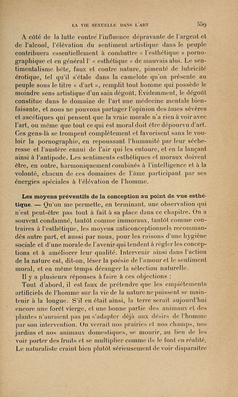 A côté de la lutte contre l'influence dépravante de l'argent et de l'alcool, l'élévation du sentiment artistique dans le peuple contribuera essentiellement à combattre « l'esthétique » porno- graphique et en général 1' « esthétique » de mauvais aloi. Le sen- timentalisme béte, faux et contre nature, pimenté de lubricité erotique, tel qu'il s'étale dans la camelote qu'on présente au peuple sous le titre « d'art », remplit tout homme qui possède le moindre sens artistique d'un sain dégoût. Evidemment, le dégoût constitue dans le domaine de l'art une médecine mentale bien- faisante, et nous ne pouvons partager l'opinion des âmes sévères et ascétiques qui pensent que la vraie morale n'a rien à voir avec l'art, ou même que tout ce qui est moral doit être dépourvu d'art. Ces gens-là se trompent complètement et favorisent sans le vou- loir la pornographie, en repoussant l'humanité par leur séche- resse et l'austère ennui de l'air qui les entoure, et en la lançant ainsi à l'antipode. Les sentiments esthétiques et moraux doivent être, en outre, harmoniquement combinés à l'intelligence et à la volonté, chacun de ces domaines de l'âme participant par ses énergies spéciales à l'élévation de l'homme. Les moyens préventifs de la conception au point de vue esthé- tique. — Qu'on me permette, en terminant, une observation qui n'est peut-être pas tout à fait à sa place dans ce chapitre. On a souvent condamné, tantôt comme immoraux, tantôt comme con- traires à l'esthétique, les moyens anticonceptionnels recomman- dés autre part, et aussi par nous, pour les raisons d'une hygiène sociale et d'une morale de l'avenir qui tendent à régler les concep- tions et à améliorer leur qualité. Intervenir ainsi dans l'action de la nature est, dit-on, léser la poésie de l'amour et le sentiment moral, et en même temps déranger la sélection naturelle. Il y a plusieurs réponses à faire à ces objections : Tout d'abord, il est faux de prétendre que les empiétements artificiels de l'homme sur la vie de la nature ne puissent se main- tenir à la longue. S'il en était ainsi, la terre serait aujourd'hui encore une forêt vierge, et une bonne partie des animaux et des plantes n'auraient pas pu s'adapter déjà aux désirs de l'homme par son intervention. On verrait nos prairies et nos champs, nos jardins et nos animaux domestiques, se mourir, au lieu de les voir porter des fruits et se multiplier comme ils le font en réalité. Le naturaliste craint bien plutôt sérieusement de voir disparaître