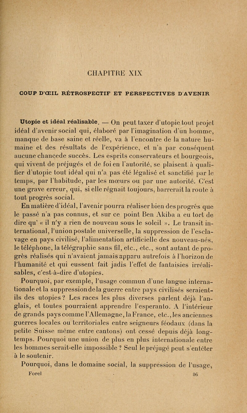 CHAPITRE XIX COUP D'ŒIL RÉTROSPECTIF ET PERSPECTIVES D'AVENIR Utopie et idéal réalisable. _ On peut taxer d'utopie tout projet idéal d'avenir social qui, élaboré par l'imagination d'un homme, manque de base saine et réelle, va à l'encontre de la nature hu- maine et des résultats de l'expérience, et n'a par conséquent aucune chançede succès. Les esprits conservateurs et bourgeois, qui vivent de préjugés et de foi en l'autorité, se plaisent à quali- fier d'utopie tout idéal qui n'a pas été légalisé et sanctifié par le temps, par l'habitude, par les mœurs ou par une autorité. C'est une grave erreur, qui, si elle régnait toujours, barrerait la route à tout progrès social. En matière d'idéal, l'avenir pourra réaliser bien des progrès que le passé n'a pas connus, et sur ce point Ben Akiba a eu tort de dire qu' « il n'y a rien de nouveau sous le soleil ». Le transit in- ternational, l'union postale universelle, la suppression de l'escla- vage en pays civilisé, l'alimentation artificielle des nouveau-nés. le téléphone, la télégraphie sans fil, etc., etc., sont autant de pro- grès réalisés qui n'avaient jamais apparu autrefois à l'horizon de l'humanité et qui eussent fait jadis l'effet de fantaisies irréali- sables, c'est-à-dire d'utopies. Pourquoi, par exemple, l'usage commun d'une langue interna- tionale et la suppression de la guerre entre pays civilisés seraient- ils des utopies? Les races les plus diverses parlent déjà l'an- glais, et toutes pourraient apprendre l'espéranto. A l'intérieur de grands pays comme l'Allemagne, la France, etc.,les anciennes guerres locales ou territoriales entre seigneurs féodaux (dans la petite Suisse même entre cantons) ont cessé depuis déjà long- temps. Pourquoi une union de plus en plus internationale entre les hommes serait-elle impossible ? Seul le préjugé peut s'entêter à le soutenir. Pourquoi, dans le domaine social, la suppression de l'usage, Forel . 86