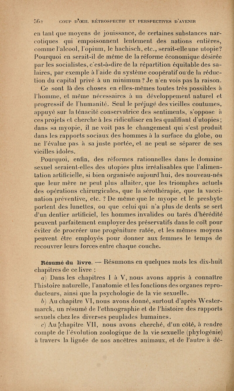 en tant que moyens de jouissance, de certaines substances nar- cotiques qui empoisonnent lentement des nations entières, comme Palcool, l'opium, le hachisch, etc., serait-elle une utopie? Pourquoi en serait-il de même de la réforme économique désirée par les socialistes, c'est-à-dire de la répartition équitable des sa- laires, par exemple à l'aide du système coopératif ou de la réduc- tion du capital privé à un minimum? Je n'en vois pas la raison. Ce sont là des choses en elles-mêmes toutes très possibles à l'homme, et même nécessaires à un développement naturel et progressif de l'humanité. Seul le préjugé des vieilles coutumes, appuyé sur la ténacité conservatrice des sentiments, s'oppose à ces projets et cherche à les ridiculiser en les qualifiant d'utopies; dans sa myopie, il ne voit pas le changement qui s'est produit dans les rapports sociaux des hommes à la surface du globe, ou ne l'évalue pas à sa juste portée, et ne peut se séparer de ses vieilles idoles. Pourquoi, enfin, des réformes rationnelles dans le domaine sexuel seraient-elles des utopies plus irréalisables que l'alimen- tation artificielle, si bien organisée aujourd'hui, des nouveau-nés que leur mère ne peut plus allaiter, que les triomphes actuels des opérations chirurgicales, que la sérothérapie, que la vacci- nation préventive, etc. ? De même que le myope et le presbyte portent des lunettes, ou que celui qui n'a plus de dents se sert d'un dentier artificiel, les hommes invalides ou tarés d'hérédité peuvent parfaitement employer des préservatifs dans le coït pour éviter de procréer une progéniture ratée, et les mêmes moyens peuvent être employés pour donner aux femmes le temps de recouvrer leurs forces entre chaque couche. Résumé du livre. — Résumons en quelques mots les dix-huit chapitres de ce livre : a) Dans les chapitres I à V, nous avons appris à connaître l'histoire naturelle, l'anatomie et les fonctions des organes repro- ducteurs, ainsi que la psychologie de la vie sexuelle. b) Au chapitre VI, nous avons donné, surtout d'après Wester- marck, un résumé de l'ethnographie et de l'histoire des rapports sexuels chez les diverses peuplades humaines. c) Au [chapitre VII, nous avons cherché, d'un côté, à rendre compte de l'évolution zoologique de la vie sexuelle (phylogénie) à travers la lignée de nos ancêtres animaux, et de l'autre à dé-