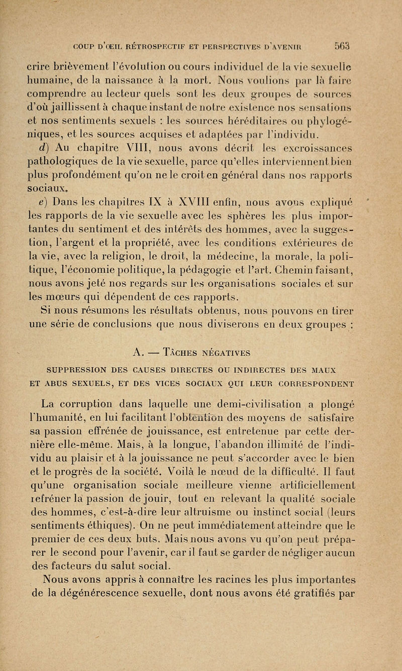 crire brièvement l'évolution ou cours individuel de la vie sexuelle humaine, de la naissance à la mort. Nous voulions par là faire comprendre au lecteur quels sont les deux groupes de sources d'où jaillissent à chaque instant de notre existence nos sensations et nos sentiments sexuels : les sources héréditaires ou phylogé- niques, et les sources acquises et adaptées par l'individu. d) Au chapitre VIII, nous avons décrit les excroissances pathologiques de la vie sexuelle, parce qu'elles interviennent bien plus profondément qu'on ne le croit en général dans nos rapports sociaux. e) Dans les chapitres IX à XVIII enfin, nous avons expliqué les rapports de la vie sexuelle avec les sphères les plus impor- tantes du sentiment et des intérêts des hommes, avec la sugges- tion, l'argent et la propriété, avec les conditions extérieures de la vie, avec la religion, le droit, la médecine, la morale, la poli- tique, l'économie politique, la pédagogie et l'art. Chemin faisant, nous avons jeté nos regards sur les organisations sociales et sur les mœurs qui dépendent de ces rapports. Si nous résumons les résultats obtenus, nous pouvons en tirer une série de conclusions que nous diviserons en deux groupes : A. — Tâches négatives SUPPRESSION DES CAUSES DIRECTES OU INDIRECTES DES MAUX ET ABUS SEXUELS, ET DES VICES SOCIAUX QUI LEUR CORRESPONDENT La corruption clans laquelle une demi-civilisation a plongé l'humanité, en lui facilitant l'obtention des moyens de satisfaire sa passion effrénée de jouissance, est entretenue par cette der- nière elle-même. Mais, à la longue, l'abandon illimité de l'indi- vidu au plaisir et à la jouissance ne peut s'accorder avec le bien et le progrès de la société. Voilà le nœud de la difficulté. Il faut qu'une organisation sociale meilleure vienne artificiellement refréner la passion de jouir, tout en relevant la qualité sociale des hommes, c'est-à-dire leur altruisme ou instinct social (leurs sentiments éthiques). On ne peut immédiatement atteindre que le premier de ces deux buts. Mais nous avons vu qu'on peut prépa- rer le second pour l'avenir, car il faut se garder de négliger aucun des facteurs du salut social. Nous avons appris à connaître les racines les plus importantes de la dégénérescence sexuelle, dont nous avons été gratifiés par