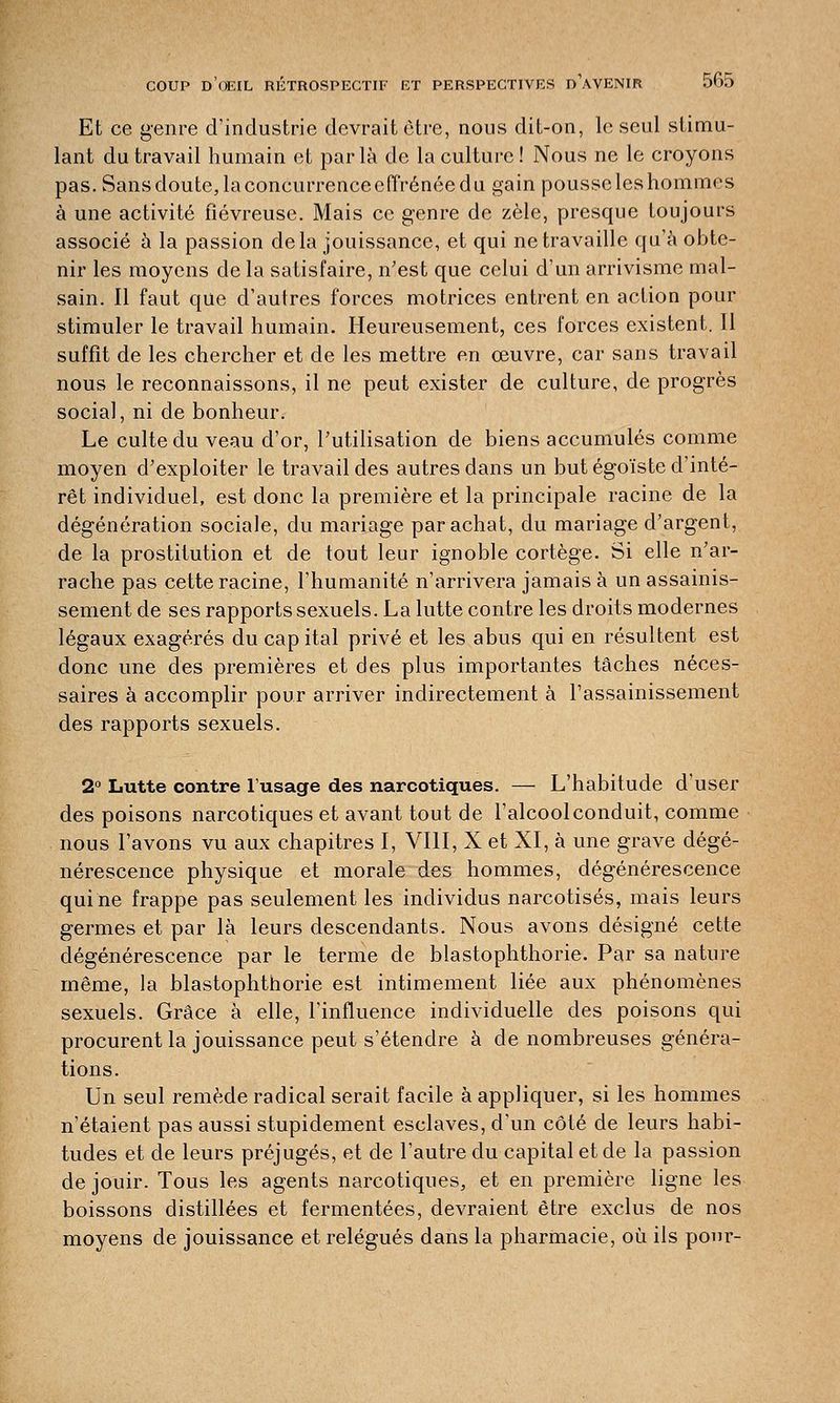 Et ce genre d'industrie devrait être, nous dit-on, le seul stimu- lant du travail humain et parla de la culture! Nous ne le croyons pas.Sansdoute,laconcurrenceeffrénéedu gain pousse les hommes à une activité fiévreuse. Mais ce genre de zèle, presque toujours associé à la passion delà jouissance, et qui ne travaille qu'à obte- nir les moyens de la satisfaire, n'est que celui d'un arrivisme mal- sain. Il faut que d'autres forces motrices entrent en action pour stimuler le travail humain. Heureusement, ces forces existent. Il suffit de les chercher et de les mettre en œuvre, car sans travail nous le reconnaissons, il ne peut exister de culture, de progrès social, ni de bonheur. Le culte du veau d'or, l'utilisation de biens accumulés comme moyen d'exploiter le travail des autres dans un but égoïste d'inté- rêt individuel, est donc la première et la principale racine de la dégénération sociale, du mariage par achat, du mariage d'argent, de la prostitution et de tout leur ignoble cortège. Si elle n'ar- rache pas cette racine, l'humanité n'arrivera jamais à un assainis- sement de ses rapports sexuels. La lutte contre les droits modernes légaux exagérés du capital privé et les abus qui en résultent est donc une des premières et des plus importantes tâches néces- saires à accomplir pour arriver indirectement à l'assainissement des rapports sexuels. 2° Lutte contre l'usage des narcotiques. — L'habitude d'user des poisons narcotiques et avant tout de l'alcool conduit, comme nous l'avons vu aux chapitres I, VIII, X et XI, à une grave dégé- nérescence physique et morale des hommes, dégénérescence qui ne frappe pas seulement les individus narcotisés, mais leurs germes et par là leurs descendants. Nous avons désigné cette dégénérescence par le terme de blastophthorie. Par sa nature même, la blastophthorie est intimement liée aux phénomènes sexuels. Grâce à elle, l'influence individuelle des poisons qui procurent la jouissance peut s'étendre à de nombreuses généra- tions. Un seul remède radical serait facile à appliquer, si les hommes n'étaient pas aussi stupidement esclaves, d'un côté de leurs habi- tudes et de leurs préjugés, et de l'autre du capital et de la passion de jouir. Tous les agents narcotiques, et en première ligne les boissons distillées et fermentées, devraient être exclus de nos moyens de jouissance et relégués dans la pharmacie, où ils pour-