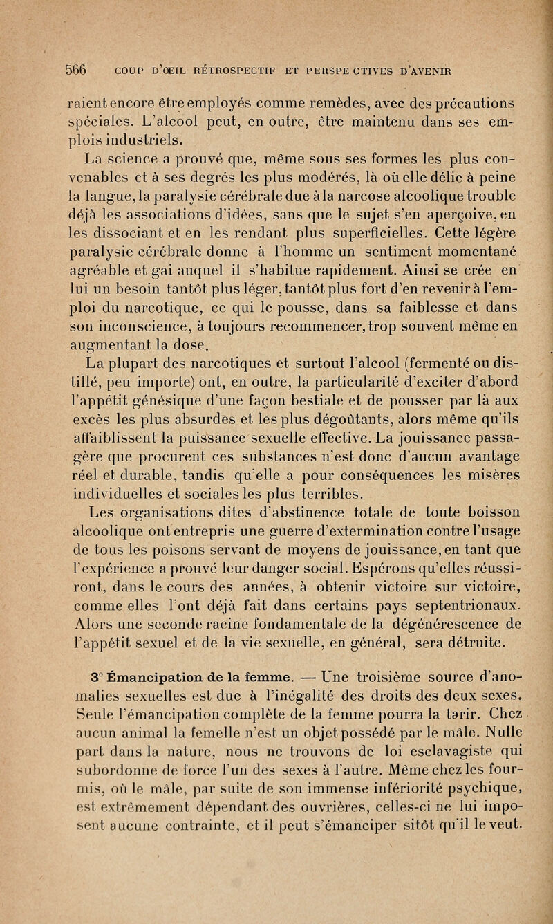 raient encore être employés comme remèdes, avec des précautions spéciales. L'alcool peut, en outre, être maintenu dans ses em- plois industriels. La science a prouvé que, même sous ses formes les plus con- venables et à ses degrés les plus modérés, là où elle délie à peine la langue, la paralysie cérébrale due à la narcose alcoolique trouble déjà les associations d'idées, sans que le sujet s'en aperçoive, en les dissociant et en les rendant plus superficielles. Cette légère paralysie cérébrale donne à l'homme un sentiment momentané agréable et gai auquel il s'habitue rapidement. Ainsi se crée en lui un besoin tantôt plus léger, tantôt plus fort d'en revenir à l'em- ploi du narcotique, ce qui le pousse, dans sa faiblesse et dans son inconscience, à toujours recommencer, trop souvent même en augmentant la dose. La plupart des narcotiques et surtout l'alcool (fermenté ou dis- tillé, peu importe) ont, en outre, la particularité d'exciter d'abord l'appétit génésique d'une façon bestiale et de pousser par là aux excès les plus absurdes et les plus dégoûtants, alors même qu'ils affaiblissent la puissance sexuelle effective. La jouissance passa- gère que procurent ces substances n'est donc d'aucun avantage réel et durable, tandis qu'elle a pour conséquences les misères individuelles et sociales les plus terribles. Les organisations dites d'abstinence totale de toute boisson alcoolique ont entrepris une guerre d'extermination contre l'usage de tous les poisons servant de moyens de jouissance, en tant que l'expérience a prouvé leur danger social. Espérons qu'elles réussi- ront, dans le cours des années, à obtenir victoire sur victoire, comme elles l'ont déjà fait dans certains pays septentrionaux. Alors une seconde racine fondamentale de la dégénérescence de l'appétit sexuel et de la vie sexuelle, en général, sera détruite. 3° Émancipation de la femme. — Une troisième source d'ano- malies sexuelles est due à l'inégalité des droits des deux sexes. Seule l'émancipation complète de la femme pourra la tarir. Chez aucun animal la femelle n'est un objet possédé par le mâle. Nulle part dans la nature, nous ne trouvons de loi esclavagiste qui subordonne de force l'un des sexes à l'autre. Même chez les four- mis, où le mâle, par suite de son immense infériorité psychique, est extrêmement dépendant des ouvrières, celles-ci ne lui impo- sent aucune contrainte, et il peut s'émanciper sitôt qu'il le veut.