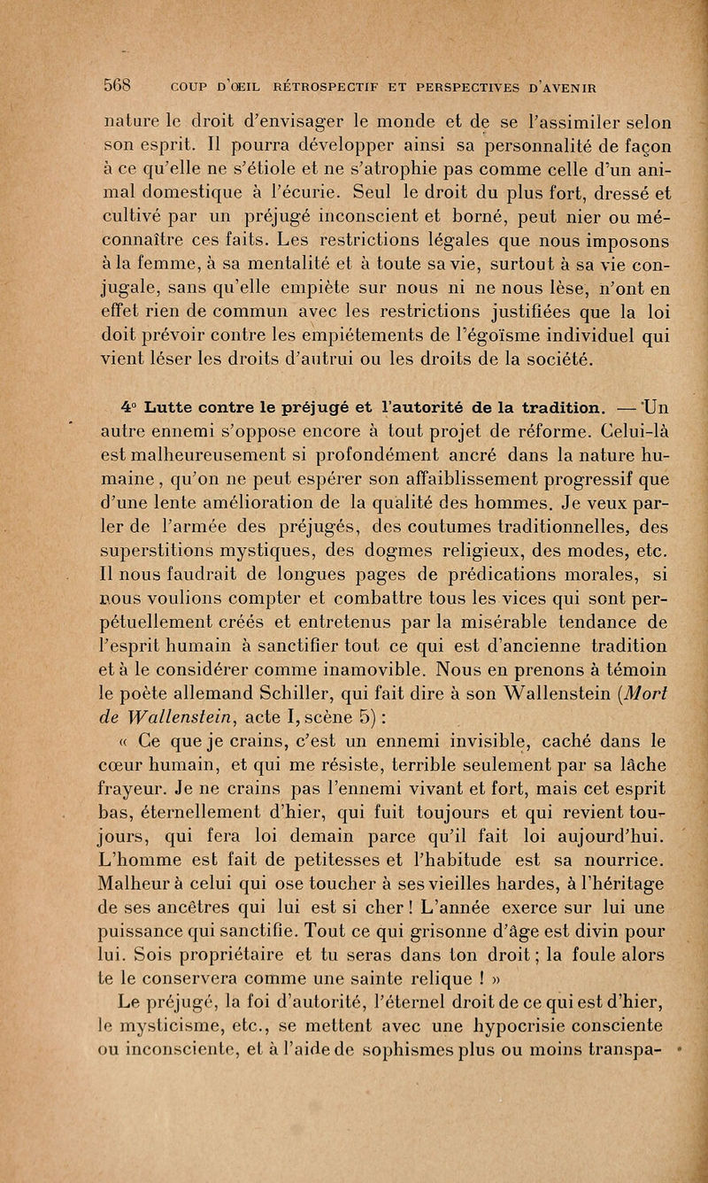 nature le droit d'envisager le monde et de se l'assimiler selon son esprit. Il pourra développer ainsi sa personnalité de façon à ce qu'elle ne s'étiole et ne s'atrophie pas comme celle d'un ani- mal domestique à l'écurie. Seul le droit du plus fort, dressé et cultivé par un préjugé inconscient et borné, peut nier ou mé- connaître ces faits. Les restrictions légales que nous imposons à la femme, à sa mentalité et à toute sa vie, surtout à sa vie con- jugale, sans qu'elle empiète sur nous ni ne nous lèse, n'ont en effet rien de commun avec les restrictions justifiées que la loi doit prévoir contre les empiétements de l'égoïsme individuel qui vient léser les droits d'autrui ou les droits de la société. 4° Lutte contre le préjugé et l'autorité de la tradition. —Un autre ennemi s'oppose encore à tout projet de réforme. Celui-là est malheureusement si profondément ancré dans la nature hu- maine , qu'on ne peut espérer son affaiblissement progressif que d'une lente amélioration de la qualité des hommes. Je veux par- ler de l'armée des préjugés, des coutumes traditionnelles, des superstitions mystiques, des dogmes religieux, des modes, etc. Il nous faudrait de longues pages de prédications morales, si bous voulions compter et combattre tous les vices qui sont per- pétuellement créés et entretenus par la misérable tendance de l'esprit humain à sanctifier tout ce qui est d'ancienne tradition et à le considérer comme inamovible. Nous en prenons à témoin le poète allemand Schiller, qui fait dire à son Wallenstein (Mort de Wallenstein, acte I, scène 5) : « Ce que je crains, c'est un ennemi invisible, caché dans le cœur humain, et qui me résiste, terrible seulement par sa lâche frayeur. Je ne crains pas l'ennemi vivant et fort, mais cet esprit bas, éternellement d'hier, qui fuit toujours et qui revient tou- jours, qui fera loi demain parce qu'il fait loi aujourd'hui. L'homme est fait de petitesses et l'habitude est sa nourrice. Malheur à celui qui ose toucher à ses vieilles hardes, à l'héritage de ses ancêtres qui lui est si cher ! L'année exerce sur lui une puissance qui sanctifie. Tout ce qui grisonne d'âge est divin pour lui. Sois propriétaire et tu seras dans ton droit ; la foule alors te le conservera comme une sainte relique ! » Le préjugé, la foi d'autorité, l'éternel droit de ce qui est d'hier, le mysticisme, etc., se mettent avec une hypocrisie consciente ou inconsciente, et à l'aide de sophismesplus ou moins transpa-