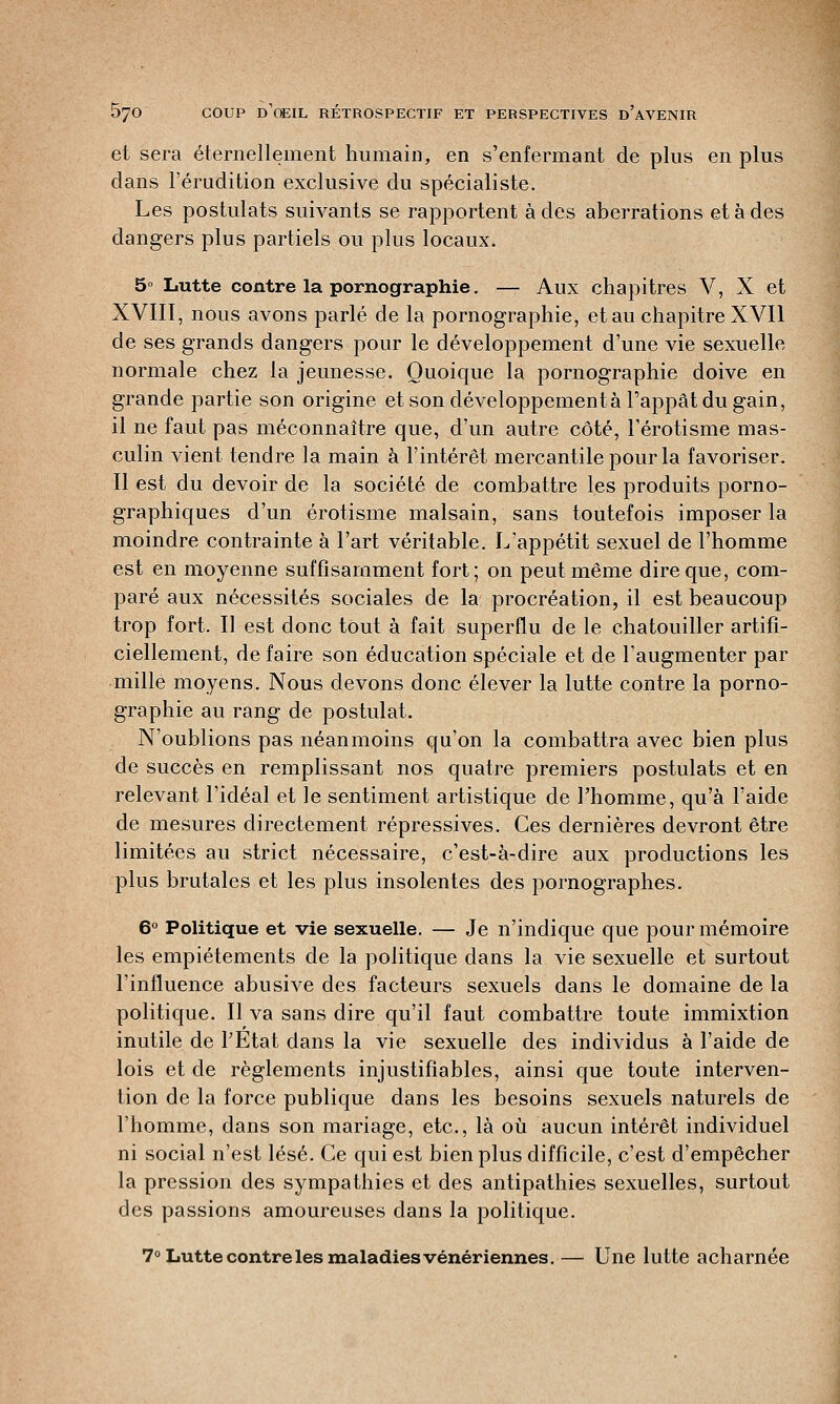 et sera éternellement humain, en s'enfermant de plus en plus dans l'érudition exclusive du spécialiste. Les postulats suivants se rapportent à des aberrations et à des dangers plus partiels ou plus locaux. 5° Lutte contre la pornographie. — Aux chapitres V, X et XVIII, nous avons parlé de la pornographie, et au chapitre XVII de ses grands dangers pour le développement d'une vie sexuelle normale chez la jeunesse. Quoique la pornographie doive en grande partie son origine et son développement à l'appât du gain, il ne faut pas méconnaître que, d'un autre côté, l'érotisme mas- culin vient tendre la main à l'intérêt mercantile pour la favoriser. Il est du devoir de la société de combattre les produits porno- graphiques d'un érotisme malsain, sans toutefois imposer la moindre contrainte à l'art véritable. L'appétit sexuel de l'homme est en moyenne suffisamment fort; on peut même dire que, com- paré aux nécessités sociales de la procréation, il est beaucoup trop fort. Il est donc tout à fait superflu de le chatouiller artifi- ciellement, de faire son éducation spéciale et de l'augmenter par mille moyens. Nous devons donc élever la lutte contre la porno- graphie au rang de postulat. N'oublions pas néanmoins qu'on la combattra avec bien plus de succès en remplissant nos quatre premiers postulats et en relevant l'idéal et le sentiment artistique de l'homme, qu'à l'aide de mesures directement répressives. Ces dernières devront être limitées au strict nécessaire, c'est-à-dire aux productions les plus brutales et les plus insolentes des pornographes. 6° Politique et vie sexuelle. — Je n'indique que pour mémoire les empiétements de la politique dans la vie sexuelle et surtout l'influence abusive des facteurs sexuels dans le domaine de la politique. Il va sans dire qu'il faut combattre toute immixtion inutile de l'Etat dans la vie sexuelle des individus à l'aide de lois et de règlements injustifiables, ainsi que toute interven- tion de la force publique dans les besoins sexuels naturels de l'homme, dans son mariage, etc., là où aucun intérêt individuel ni social n'est lésé. Ce qui est bien plus difficile, c'est d'empêcher la pression des sympathies et des antipathies sexuelles, surtout des passions amoureuses dans la politique. 7° Lutte contre les maladies vénériennes. — Une lutte acharnée