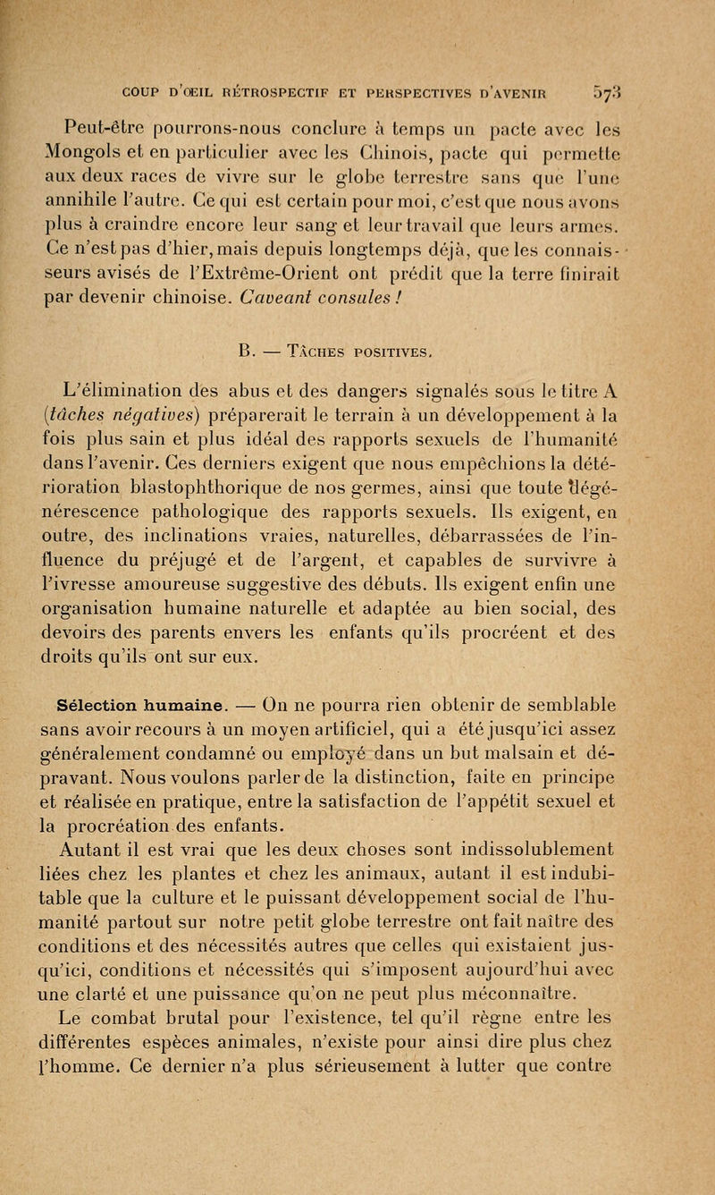 Peut-être pourrons-nous conclure à temps un pacte avec les Mongols et en particulier avec les Chinois, pacte qui permette aux deux races de vivre sur le globe terrestre sans que l'une annihile l'autre. Ce qui est certaiu pour moi, c'est que nous avons plus à craindre encore leur sang et leur travail que leurs armes. Ce n'est pas d'hier, mais depuis longtemps déjà, que les connais- seurs avisés de l'Extrême-Orient ont prédit que la terre finirait par devenir chinoise. Caveant consules ! B. — Taches positives. L'élimination des abus et des dangers signalés sous le titre A (tâches négatives) préparerait le terrain à un développement à la fois plus sain et plus idéal des rapports sexuels de l'humanité dans l'avenir. Ces derniers exigent que nous empêchions la dété- rioration blastophthorique de nos germes, ainsi que toute dégé- nérescence pathologique des rapports sexuels. Ils exigent, en outre, des inclinations vraies, naturelles, débarrassées de l'in- fluence du préjugé et de l'argent, et capables de survivre à l'ivresse amoureuse suggestive des débuts. Us exigent enfin une organisation humaine naturelle et adaptée au bien social, des devoirs des parents envers les enfants qu'ils procréent et des droits qu'ils ont sur eux. Sélection humaine. — On ne pourra rien obtenir de semblable sans avoir recours à un moyen artificiel, qui a été jusqu'ici assez généralement condamné ou employé dans un but malsain et dé- pravant. Nous voulons parler de la distinction, faite en principe et réalisée en pratique, entre la satisfaction de l'appétit sexuel et la procréation des enfants. Autant il est vrai que les deux choses sont indissolublement liées chez les plantes et chez les animaux, autant il est indubi- table que la culture et le puissant développement social de l'hu- manité partout sur notre petit globe terrestre ont fait naître des conditions et des nécessités autres que celles qui existaient jus- qu'ici, conditions et nécessités qui s'imposent aujourd'hui avec une clarté et une puissance qu'on ne peut plus méconnaître. Le combat brutal pour l'existence, tel qu'il règne entre les différentes espèces animales, n'existe pour ainsi dire plus chez l'homme. Ce dernier n'a plus sérieusement à lutter que contre