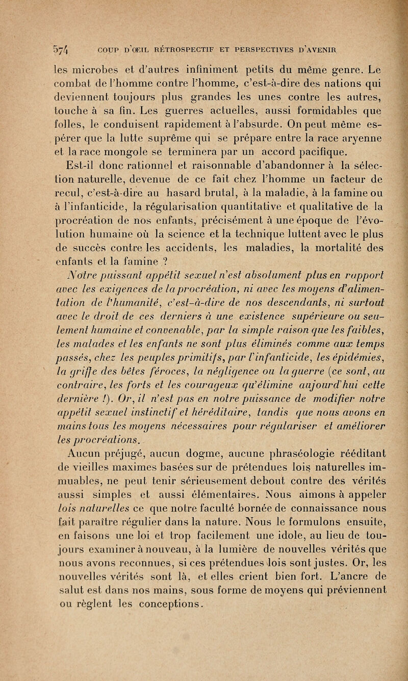 les microbes et d'autres infiniment petits du même genre. Le combat de l'homme contre l'homme,, c'est-à-dire des nations qui deviennent toujours plus grandes les unes contre les autres, touche à sa fin. Les guerres actuelles, aussi formidables que folles, le conduisent rapidement à l'absurde. On peut même es- pérer que la lutte suprême qui se prépare entre la race aryenne et la race mongole se terminera par un accord pacifique. Est-il donc rationnel et raisonnable d'abandonner à la sélec- tion naturelle, devenue de ce fait chez l'homme un facteur de recul, c'est-à-dire au hasard brutal, à la maladie, à la famine ou à l'infanticide, la régularisation quantitative et qualitative de la procréation de nos enfants, précisément à une époque de l'évo- lution humaine où la science et la technique luttent avec le plus de succès contre les accidents, les maladies, la mortalité des enfants et la famine ? Noire paissant appétit sexuel n'est absolument plus en rapport avec les exigences de la procréation, ni avec les moyens d'alimen- tation de l'humanité, c' est-à-dire de nos descendants, ni surtout avec le droit de ces derniers à une existence supérieure ou seu- lement humaine et convenable, par la simple raison que les faibles, les malades et les enfants ne sont plus éliminés comme aux temps passés, chez les peuples primitif s, par V infanticide, les épidémies, la griffe des bêtes féroces, la négligence ou la guerre [ce sont, au contraire, les forts et les courageux qu'élimine aujourd'hui cette dernière /). Or, il n'est pas en notre puissance de modifier notre appétit sexuel instinctif et héréditaire, tandis que nous avons en mains tous les moyens nécessaires pour régulariser et améliorer les procréations. Aucun préjugé, aucun dogme, aucune phraséologie rééditant de vieilles maximes basées sur de prétendues lois naturelles im- muables, ne peut tenir sérieusement debout contre des vérités aussi simples et aussi élémentaires. Nous aimons à appeler lois naturelles ce que notre faculté bornée de connaissance nous fait paraître régulier dans la nature. Nous le formulons ensuite, en faisons une loi et trop facilement une idole, au lieu de tou- jours examiner à nouveau, à la lumière de nouvelles vérités que nous avons reconnues, si ces prétendues lois sont justes. Or, les nouvelles vérités sont là, et elles crient bien fort. L'ancre de salut est dans nos mains, sous forme de moyens qui préviennent ou règlent les conceptions.