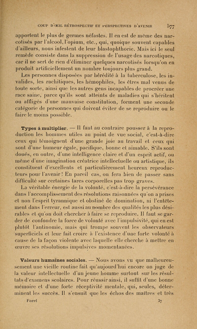 apportent le plus de germes néfastes. Il en est de même des nar- cotisés par l'alcool, l'opium, etc., qui, quoique souvent capables d'ailleurs, nous infestent de leur blastophthorie. Mais ici le seul remède consiste dans la suppression de l'usage des narcotiques, car il ne sert de rien d'éliminer quelques narcotisés lorsqu'on en produit artificiellement un nombre toujours plus grand. Les personnes disposées par hérédité à la tuberculose, les in- valides, les rachitiques, les hémophiles, les êtres mal venus de toute sorte, ainsi que les autres gens incapables de procréer une race saine, parce qu'ils sont atteints de maladies qui s'héritent ou affligés d'une mauvaise constitution, forment une seconde catégorie de personnes qui doivent éviter de se reproduire ou le faire le moins possible. Types à multiplier. — Il faut au contraire pousser à la repro- duction les hommes utiles au point de vue social, c'est-à-dire ceux qui témoignent d'une grande joie au travail et ceux qui sont d'une humeur égale, pacifique, bonne et aimable. S'ils sont doués, en outre, d'une intelligence claire et d'un esprit actif, ou même d'une imagination créatrice intellectuelle ou artistique, ils constituent d'excellents et particulièrement heureux reproduc- teurs pour l'avenir ! En pareil cas, on fera bien de passer sans difficulté sur certaines tares corporelles pas trop graves. La véritable énergie de la volonté, c'est-à-dire la persévérance dans l'accomplissement des résolutions raisonnées qu'on a prises et non l'esprit tyrannique et obstiné de domination, ni Pentête- ment dans l'erreur, est aussi au nombre des qualités les plus dési- rables et qu'on doit chercher à faire se reproduire. Il faut se gar- der de confondre la force de volonté avec l'impulsivité, qui en est plutôt l'antinomie, mais qui trompe souvent les observateurs superficiels et leur fait croire à l'existence d'une forte volonté à cause de la façon violente avec laquelle elle cherche à mettre en œuvre ses résolutions impulsives momentanées. Valeurs humaines sociales. — Nous avons vu que malheureu- sement une vieille routine fait qu'aujourd'hui encore on juge de la valeur intellectuelle d'un jeune homme surtout sur les résul- tats d'examens scolaires. Pour réussir ainsi, il suffit d'une bonne mémoire et d'une forte réceptivité mentale, qui, seules, déter- minent les succès. Il s'ensuit que les échos des maîtres et très Forel 3y