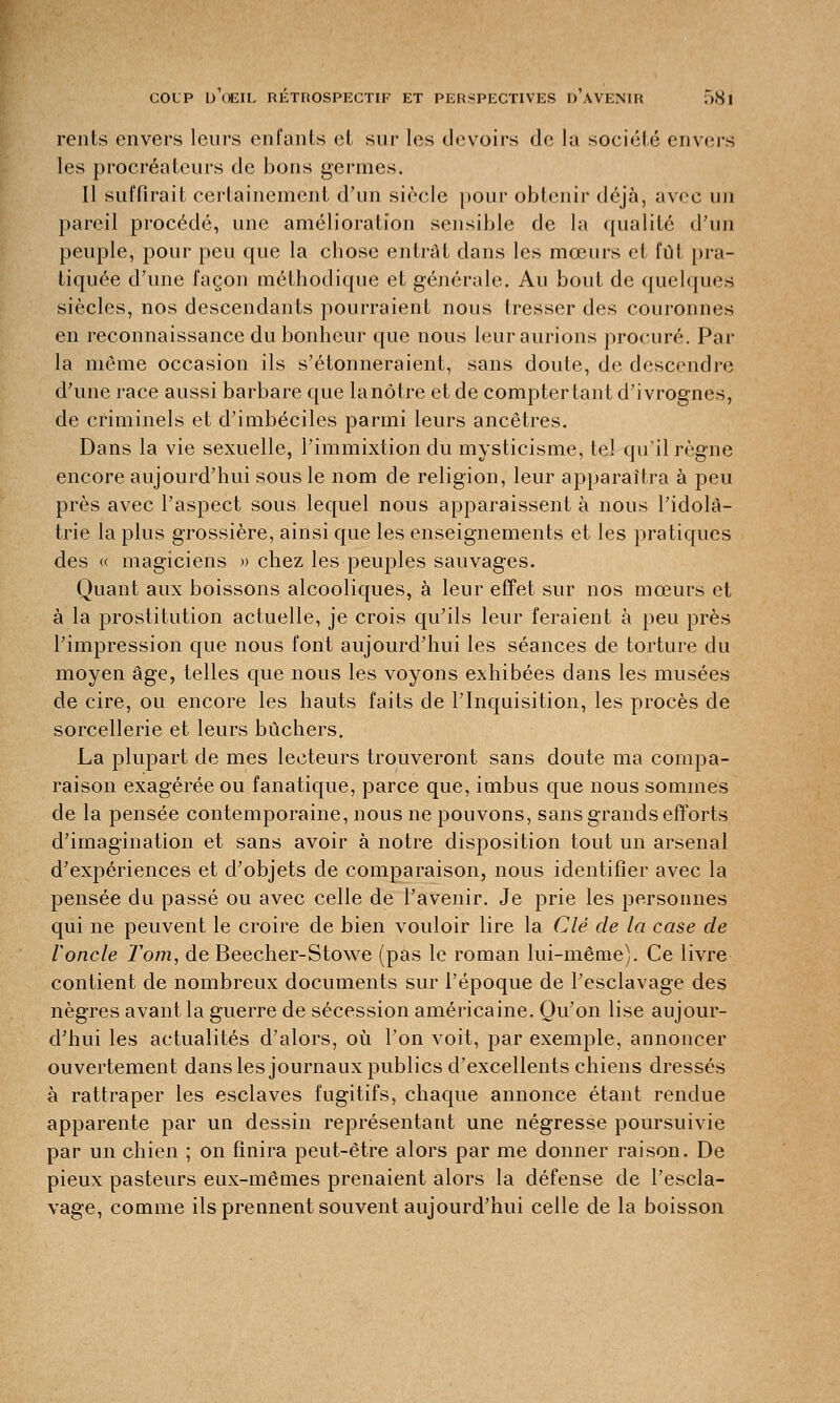 rents envers leurs enfants et sur les devoirs de la société envers les procréateurs de bons germes. Il suffirait certainement d'un siècle pour obtenir déjà, avec un pareil procédé, une amélioration sensible de la qualité d'un peuple, pour peu que la chose entrât clans les mœurs et lui pra- tiquée d'une façon méthodique et générale. Au bout de quelques siècles, nos descendants pourraient nous tresser des couronnes en reconnaissance du bonheur que nous leur aurions procuré. Par la même occasion ils s'étonneraient, sans doute, de descendre d'une race aussi barbare que lanôtre et de comptertant d'ivrognes, de criminels et d'imbéciles parmi leurs ancêtres. Dans la vie sexuelle, l'immixtion du mysticisme, te! qu'il règne encore aujourd'hui sous le nom de religion, leur apparaîtra à peu près avec l'aspect sous lequel nous apparaissent à nous l'idolâ- trie la plus grossière, ainsi que les enseignements et les pratiques des « magiciens » chez les peuples sauvages. Quant aux boissons alcooliques, à leur effet sur nos mœurs et à la prostitution actuelle, je crois qu'ils leur feraient à peu près l'impression que nous font aujourd'hui les séances de torture du moyen âge, telles que nous les voyons exhibées dans les musées de cire, ou encore les hauts faits de l'Inquisition, les procès de sorcellerie et leurs bûchers. La plupart de mes lecteurs trouveront sans doute ma compa- raison exagérée ou fanatique, parce que, imbus que nous sommes de la pensée contemporaine, nous ne pouvons, sans grands efforts d'imagination et sans avoir à notre disposition tout un arsenal d'expériences et d'objets de comparaison, nous identifier avec la pensée du passé ou avec celle de l'avenir. Je prie les personnes qui ne peuvent le croire de bien vouloir lire la Clé de la case de ronde Tom, de Beecher-Stowe (pas le roman lui-même). Ce livre contient de nombreux documents sur l'époque de l'esclavage des nègres avant la guerre de sécession américaine. Qu'on lise aujour- d'hui les actualités d'alors, où l'on voit, par exemple, annoncer ouvertement dans les journaux publics d'excellents chiens dressés à rattraper les esclaves fugitifs, chaque annonce étant rendue apparente par un dessin représentant une négresse poursuivie par un chien ; on finira peut-être alors par me donner raison. De pieux pasteurs eux-mêmes prenaient alors la défense de l'escla- vage, comme ils prennent souvent aujourd'hui celle de la boisson