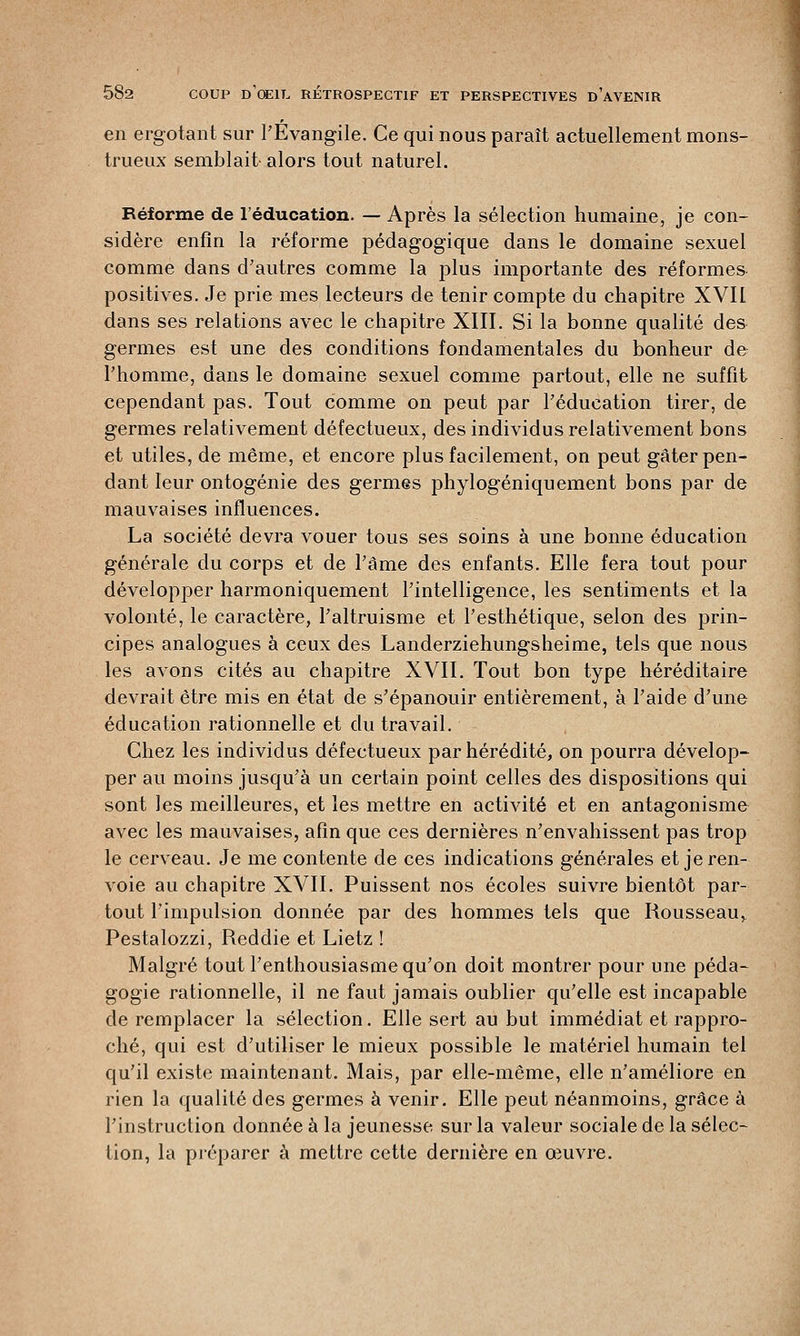 en ergotant sur l'Évangile. Ce qui nous paraît actuellement mons- trueux semblait-alors tout naturel. Réforme de l'éducation. — Après la sélection humaine, je con- sidère enfin la réforme pédagogique dans le domaine sexuel comme dans d'autres comme la plus importante des réformes positives. Je prie mes lecteurs de tenir compte du chapitre XVIL dans ses relations avec le chapitre XIII. Si la bonne qualité de& germes est une des conditions fondamentales du bonheur de l'homme, dans le domaine sexuel comme partout, elle ne suffit cependant pas. Tout comme on peut par l'éducation tirer, de germes relativement défectueux, des individus relativement bons et utiles, de même, et encore plus facilement, on peut gâter pen- dant leur ontogénie des germes phylogéniquement bons par de mauvaises influences. La société devra vouer tous ses soins à une bonne éducation générale du corps et de l'âme des enfants. Elle fera tout pour développer harmoniquement l'intelligence, les sentiments et la volonté, le caractère, l'altruisme et l'esthétique, selon des prin- cipes analogues à ceux des Landerziehungsheime, tels que nous les avons cités au chapitre XVII. Tout bon type héréditaire devrait être mis en état de s'épanouir entièrement, à l'aide d'une éducation rationnelle et du travail. Chez les individus défectueux par hérédité, on pourra dévelop- per au moins jusqu'à un certain point celles des dispositions qui sont les meilleures, et les mettre en activité et en antagonisme avec les mauvaises, afin que ces dernières n'envahissent pas trop le cerveau. Je me contente de ces indications générales et je ren- voie au chapitre XVIL Puissent nos écoles suivre bientôt par- tout l'impulsion donnée par des hommes tels que Rousseau» Pestalozzi, Reddie et Lietz ! Malgré tout l'enthousiasme qu'on doit montrer pour une péda- gogie rationnelle, il ne faut jamais oublier qu'elle est incapable de remplacer la sélection. Elle sert au but immédiat et rappro- ché, qui est d'utiliser le mieux possible le matériel humain tel qu'il existe maintenant. Mais, par elle-même, elle n'améliore en rien la qualité des germes à venir. Elle peut néanmoins, grâce à l'instruction donnée à la jeunesse sur la valeur sociale de la sélec- tion, la préparer à mettre cette dernière en œuvre.