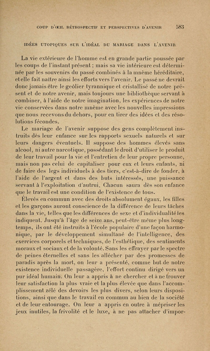 IDEES UTOPIQUES SUR L IDEAL DU MARIAGE DANS L AVENIR La vie extérieure de l'homme est en grande partie poussée par les coups de l'instant présent ; mais sa vie intérieure est détermi- née par les souvenirs du passé combinés à la mnème héréditaire, et elle fait naître ainsi les efforts vers l'avenir. Le passé ne devrait donc jamais être le geôlier tyrannique et cristallisé de notre pré- sent et de notre avenir, mais toujours une bibliothèque servant à combiner, à Paide de notre imagination, les expériences de notre vie conservées dans notre mnème avec les nouvelles impressions que nous recevons du dehors, pour en tirer des idées et des réso- lutions fécondes. Le mariage de l'avenir suppose des gens complètement ins- truits dès leur enfance sur les rapports sexuels naturels et sur leurs dangers éventuels. Il suppose des hommes élevés sans alcool, ni autre narcotique, possédant le droit d'utiliser le produit de leur travail pour la vie et l'entretien de leur propre personne, mais non pas celui de capitaliser pour eux et leurs enfants, ni de faire des legs individuels à des tiers, c'est-à-dire de fonder, à l'aide de l'argent et dans des buts intéressés, une puissance servant à l'exploitation d'autrui. Chacun saura dès son enfance que le travail est une condition de l'existence de tous. Elevés en commun avec des droits absolument égaux, les filles et les garçons auront conscience de la différence de leurs tâches dans la vie, telles que les différences de sexe et d'individualité les indiquent. Jusqu'à l'âge de seize ans, peut-être même plus long- temps, ils ont été instruits à l'école populaire d'une façon harmo- nique, par le développement simultané de l'intelligence, des exercices corporels et techniques, de l'esthétique, des sentiments moraux et sociaux et de la volonté. Sans les effrayer par le spectre de peines éternelles et sans les allécher par des promesses de paradis après la mort, on leur a présenté, comme but de notre existence individuelle passagère, l'effort continu dirigé vers un pur idéal humain. On leur a appris à ne chercher et à ne trouver leur satisfaction la plus vraie et la plus élevée que dans l'accom- plissement zélé des devoirs les plus divers, selon leurs disposi- tions, ainsi que dans le travail en commun au bien de la société et de leur entourage. On leur a appris en outre à mépriser les jeux inutiles, la frivolité et le luxe, à ne pas attacher d'impor-