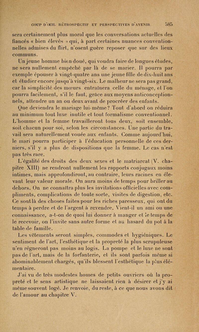 sera certainement plus moral que les conversations actuelles des fiancés « bien élevés » qui, à part certaines nuances convention- nelles admises du flirt, n'osent guère reposer que sur des lieux communs. Un jeune homme bien doué, qui voudra faire de longues études, ne sera nullement empêché par là de se marier. Il pourra par exemple épouser à vingt-quatre ans une jeune fille de dix-huit ans et étudier encore jusqu'à vingt-six. Le malheur ne sera pas grand, car la simplicité des mœurs entraînera celle du ménage, et l'on pourra facilement, s'il le faut, grâce aux moyens anticonception- nels, attendre un an ou deux avant de procréer des enfants. Que deviendra le mariage lui-même? Tout d'abord on réduira au minimum tout luxe inutile et tout formalisme conventionnel. L'homme et la femme travailleront tous deux, soit ensemble, soit chacun pour soi, selon les circonstances. Une partie du tra- vail sera naturellement vouée aux enfants. Comme aujourd'hui, le mari pourra participer à l'éducation personnelle de ces der- niers, s'il y a plus de dispositions que la femme. Le cas n'est pas très rare. L'égalité des droits des deux sexes et le matriarcat (V. cha- pitre XIII) ne rendront nullement les rapports conjugaux moins intimes, mais approfondiront, au contraire, leurs racines en éle- vant leur valeur morale. On aura moins de temps pour briller au dehors. On ne connaîtra plus les invitations officielles avec com- pliments, complications de toute sorte, visites de digestion, etc. Ce sont là des choses faites pour les riches paresseux, qui ont du temps à perdre et de l'argent à revendre. Vient-il un ami ou une connaissance, a-t-on de quoi lui donner à manger et le temps de le recevoir, on l'invite sans autre forme et au hasard du pot à la table de famille. Les vêtements seront simples, commodes et hygiéniques. Le sentiment de l'art, l'esthétique et la propreté la plus scrupuleuse n'en régneront pas moins au logis. La pompe et le luxe ne sont pas de l'art, mais de la forfanterie, et ils sont parfois même si abominablement chargés, qu'ils blessent l'esthétique la p!us élé- mentaire. J'ai vu de très modestes homes de petits ouvriers où la pro- preté et le sens artistique ne laissaient rien à désirer et j'y ai même souvent logé. Je renvoie, du reste, à ce que nous avons dit de l'amour au chapitre V.