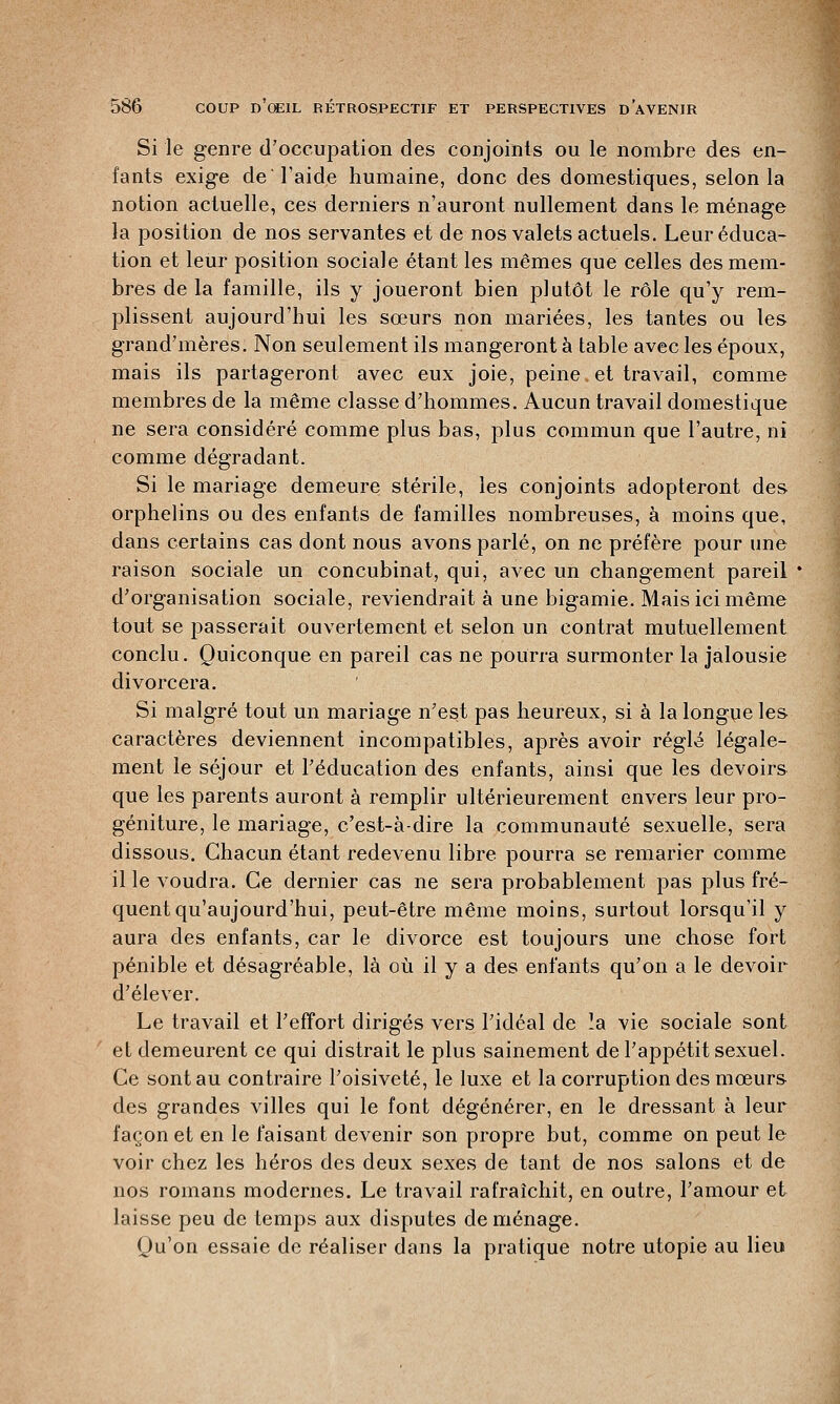 Si le genre d'occupation des conjoints ou le nombre des en- fants exige de l'aide humaine, donc des domestiques, selon la notion actuelle, ces derniers n'auront nullement dans le ménage la position de nos servantes et de nos valets actuels. Leur éduca- tion et leur position sociale étant les mêmes que celles des mem- bres de la famille, ils y joueront bien plutôt le rôle qu'y rem- plissent aujourd'hui les sœurs non mariées, les tantes ou les grand'mères. Non seulement ils mangeront à table avec les époux, mais ils partageront avec eux joie, peine et travail, comme membres de la même classe d'hommes. Aucun travail domestique ne sera considéré comme plus bas, plus commun que l'autre, ni comme dégradant. Si le mariage demeure stérile, les conjoints adopteront des orphelins ou des enfants de familles nombreuses, à moins que, dans certains cas dont nous avons parlé, on ne préfère pour une raison sociale un concubinat, qui, avec un changement pareil d'organisation sociale, reviendrait à une bigamie. Mais ici même tout se passerait ouvertement et selon un contrat mutuellement conclu. Quiconque en pareil cas ne pourra surmonter la jalousie divorcera. Si malgré tout un mariage n'est pas heureux, si à la longue les caractères deviennent incompatibles, après avoir réglé légale- ment le séjour et l'éducation des enfants, ainsi que les devoirs que les parents auront à remplir ultérieurement envers leur pro- géniture, le mariage, c'est-à-dire la communauté sexuelle, sera dissous. Chacun étant redevenu libre pourra se remarier comme il le voudra. Ce dernier cas ne sera probablement pas plus fré- quent qu'aujourd'hui, peut-être même moins, surtout lorsqu'il y aura des enfants, car le divorce est toujours une chose fort pénible et désagréable, là où il y a des enfants qu'on a le devoir d'élever. Le travail et l'effort dirigés vers l'idéal de la vie sociale sont et demeurent ce qui distrait le plus sainement de l'appétit sexuel. Ce sont au contraire l'oisiveté, le luxe et la corruption des mœurs des grandes villes qui le font dégénérer, en le dressant à leur façon et en le faisant devenir son propre but, comme on peut le voir chez les héros des deux sexes de tant de nos salons et de nos romans modernes. Le travail rafraîchit, en outre, l'amour et laisse peu de temps aux disputes déménage. Qu'on essaie de réaliser dans la pratique notre utopie au lieu
