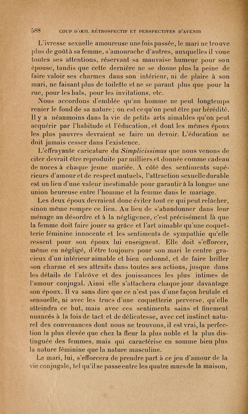 L'ivresse sexuelle amoureuse une fois passée, le mari ne trouve plus de goûta sa'femme, s'amourache d'autres, auxquelles il voue toutes ses attentions, réservant sa mauvaise humeur pour son épouse, tandis que cette dernière ne se donne plus la peine de faire valoir ses charmes dans son intérieur, ni de plaire à son mari, ne faisant plus de toilette et ne se parant plus que pour la rue, pour les bals, pour les invitations, etc. Nous accordons d'emblée qu'un homme ne peut longtemps renier le fond de sa nature; on estcequ'on peut être par hérédité. Il y a néanmoins dans la vie de petits arts aimables qu'on peut acquérir par l'habitude et l'éducation, et dont les mêmes époux les plus pauvres devraient se faire un devoir. L'éducation ne doit jamais cesser dans l'existence. L'effrayante caricature du Simplicissimus que nous venons de citer devrait être reproduite par milliers et donnée comme cadeau de noces à chaque jeune mariée. A côté des sentiments supé- rieurs d'amour etde respect mutuels, l'attraction sexuelle durable est un lien d'une valeur inestimable pour garantir à la longue une union heureuse entre l'homme et la femme dans le mariage. Les deux époux devraient donc éviter tout ce qui peut relâcher, sinon même rompre ce lien. Au lieu de s'abandonner dans leur ménage au désordre et à la négligence, c'est précisément là que la femme doit faire jouer sa grâce et l'art aimable qu'une coquet- terie féminine innocente et les sentiments de sympathie qu'elle ressent pour son époux lui enseignent. Elle doit s'efforcer, même en négligé, d'être toujours pour son mari le centre gra- cieux d'un intérieur aimable et bien ordonné, et de faire briller son charme et ses attraits dans toutes ses actions, jusque dans les détails de l'alcôve et des jouissances les plus intimes de l'amour conjugal. Ainsi elle s'attachera chaque jour davantage son époux. Il va sans dire que ce n'est pas d'une façon brutale et sensuelle, ni avec les trucs d'une coquetterie perverse, qu'elle atteindra ce but, mais avec ces sentiments sains et finement nuancés à la fois de tact et de délicatesse, avec cet instinct natu- rel des convenances dont nous ne trouvons, il est vrai, la perfec- tion la plus élevée que chez la fleur la plus noble et la plus dis- tinguée des femmes, mais qui caractérise en somme bien plus la nature féminine que la nature masculine. Le mari, lui, s'efforcera de prendre part à ce jeu d'amour de la vie conjugale, tel qu'il se passeentre les quatre murscle la maison,