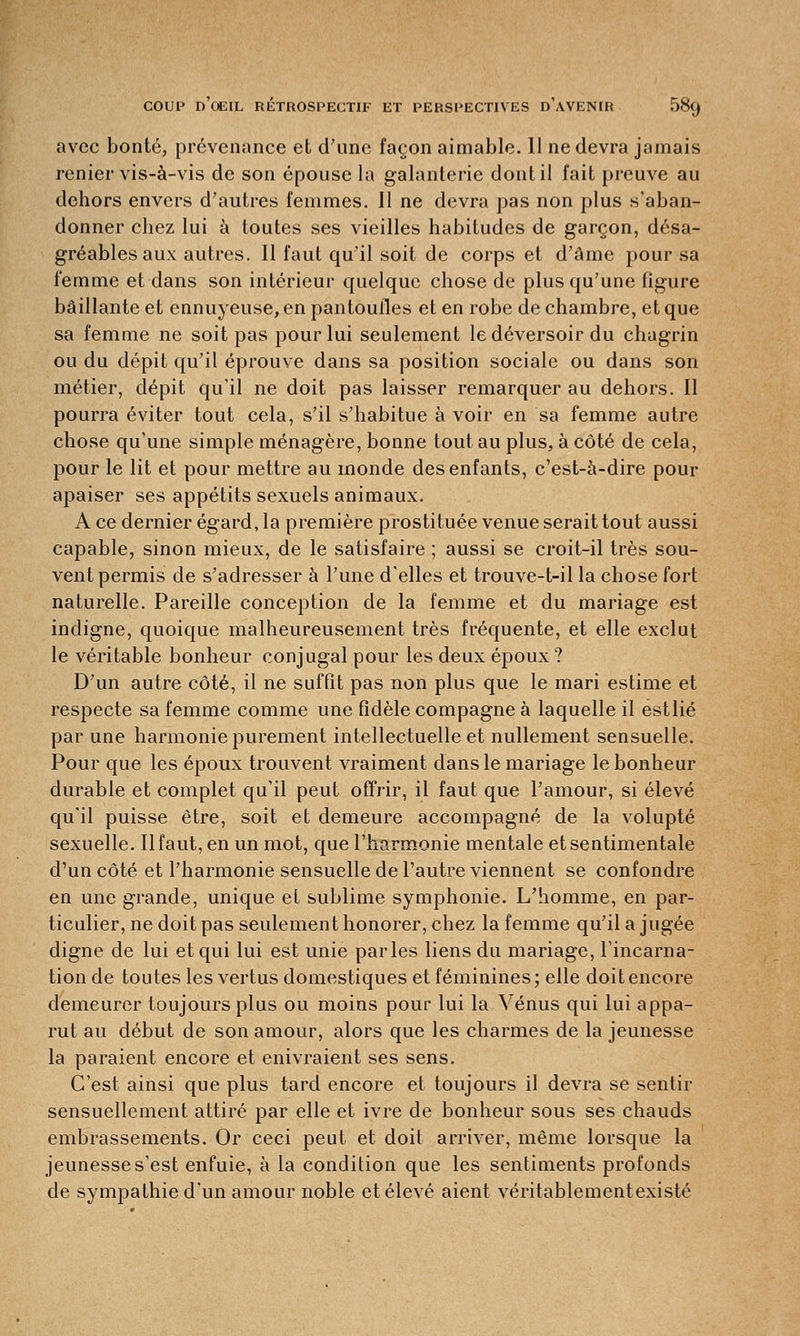 avec bonté, prévenance et d'une façon aimable. 11 ne devra jamais renier vis-à-vis de son épouse la galanterie dont il fait preuve au dehors envers d'autres femmes. Il ne devra pas non plus s'aban- donner chez lui à toutes ses vieilles habitudes de garçon, désa- gréables aux autres. Il faut qu'il soit de corps et d'âme pour sa femme et dans son intérieur quelque chose de plus qu'une figure bâillante et ennuyeuse, en pantoufles et en robe de chambre, et que sa femme ne soit pas pour lui seulement le déversoir du chagrin ou du dépit qu'il éprouve dans sa position sociale ou dans son métier, dépit qu'il ne doit pas laisser remarquer au dehors. Il pourra éviter tout cela, s'il s'habitue à voir en sa femme autre chose qu'une simple ménagère, bonne tout au plus, à côté de cela, pour le lit et pour mettre au inonde des enfants, c'est-à-dire pour apaiser ses appétits sexuels animaux. A ce dernier égard, la première prostituée venue serait tout aussi capable, sinon mieux, de le satisfaire ; aussi se croit-il très sou- vent permis de s'adresser à l'une d'elles et trouve-t-il la chose fort naturelle. Pareille conception de la femme et du mariage est indigne, quoique malheureusement très fréquente, et elle exclut le véritable bonheur conjugal pour les deux époux ? D'un autre côté, il ne suffit pas non plus que le mari estime et respecte sa femme comme une fidèle compagne à laquelle il estlié par une harmonie purement intellectuelle et nullement sensuelle. Pour que les époux trouvent vraiment dans le mariage le bonheur durable et complet qu'il peut offrir, il faut que l'amour, si élevé qu'il puisse être, soit et demeure accompagné de la volupté sexuelle. Il faut, en un mot, que l'harmonie mentale et sentimentale d'un côté et l'harmonie sensuelle de l'autre viennent se confondre en une grande, unique et sublime symphonie. L'homme, en par- ticulier, ne doit pas seulement honorer, chez la femme qu'il a jugée digne de lui et qui lui est unie parles liens du mariage, l'incarna- tion de toutes les vertus domestiques et féminines; elle doit encore demeurer toujours plus ou moins pour lui la Vénus qui lui appa- rut au début de son amour, alors que les charmes de la jeunesse la paraient encore et enivraient ses sens. C'est ainsi que plus tard encore et toujours il devra se sentir sensuellement attiré par elle et ivre de bonheur sous ses chauds embrassements. Or ceci peut et doit arriver, même lorsque la jeunesse s'est enfuie, à la condition que les sentiments profonds de sympathie d'un amour noble et élevé aient véritablementexisté