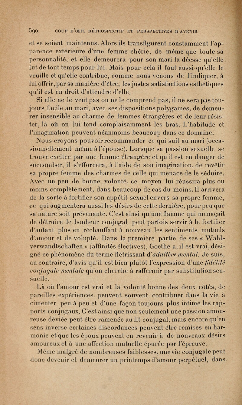 et se soient maintenus. Alors ils transfigurent constamment l'ap- parence extérieure d'une femme chérie, de môme que toute sa personnalité, et elle demeurera pour son mari la déesse qu'elle fut de tout temps pour lui. Mais pour cela il faut aussi-qu'elle le veuille et qu'elle contribue, comme nous venons de l'indiquer, à lui offrir, par sa manière d'être, les justes satisfactions esthétiques qu'il est en droit d'attendre d'elle. Si elle ne le veut pas ou ne le comprend pas, il ne sera pas tou- jours facile au mari, avec ses dispositions polygames, de demeu- rer insensible au charme de femmes étrangères et de leur résis- ter, là où on lui tend complaisamment les bras. L'habitude et l'imagination peuvent néanmoins beaucoup dans ce domaine. Nous croyons pouvoir recommander ce qui suit au mari (occa- sionnellement même à l'épouse). Lorsque sa passion sexuelle se trouve excitée par une femme étrangère et qu'il est en danger de succomber, il s'efforcera, à l'aide de son imagination, de revêtir sa propre femme des charmes de celle qui menace de le séduire. Avec un peu de bonne volonté, ce moyen lui réussira plus ou moins complètement, dans beaucoup de cas du moins. Il arrivera de la sorte à fortifier son appétit sexuel envers sa propre femme, ce qui augmentera aussi les désirs de cette dernière, pour peu que sa nature soit prévenante. C'est ainsi qu'une flamme qui menaçait de détruire le bonheur conjugal peut parfois servir à le fortifier d'autant plus en réchauffant à nouveau les sentiments mutuels d'amour et de volupté. Dans la première partie de ses « Wahl- verwandtschaften » (affinités électives), Goethe a, il est vrai, dési- gné ce phénomène du terme flétrissant àadultère mental. Je suis, au contraire, d'avis qu'il est bien plutôt l'expression d'une fidélité conjugale mentale qu'on cherche à raffermir par substitution sen- suelle. Là où l'amour est vrai et la volonté bonne des deux côtés, de pareilles expériences peuvent souvent contribuer dans la vie à cimenter peu à peu et d'une façon toujours plus intime les rap- ports conjugaux. C'est ainsi que non seulement une passion amou- reuse déviée peut être ramenée au lit conjugal, mais encore qu'en sens inverse certaines discordances peuvent être remises en har- monie et que les époux peuvent en revenir à de nouveaux désirs amoureux et à une affection mutuelle épurée par l'épreuve. Même malgré de nombreuses faiblesses, une vie conjugale peut donc devenir et demeurer un printemps d'amour perpétuel, dans