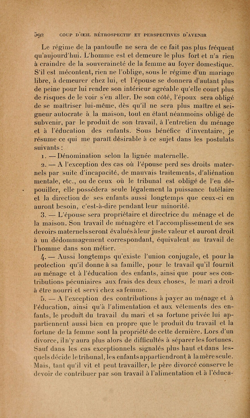 Le régime de la pantoufle ne sera de ce fait pas plus fréquent qu'aujourd'hui. L'homme est et demeure le plus fort et n'a rien à craindre de la souveraineté de la femme au foyer domestique. S'il est mécontent, rien ne l'oblige, sous le régime d'un mariage libre, à demeurer chez lui, et l'épouse se donnera d'autant plus de peine pour lui rendre son intérieur agréable qu'elle court plus de risques de le voir s'en aller. De son côté, l'époux sera obligé de se maîtriser lui-même, dès qu'il ne sera plus maître et sei- gneur autocrate à la maison, tout en étant néanmoins obligé de subvenir, par le produit de son travail, à l'entretien du ménage et à l'éducation des enfants. Sous bénéfice d'inventaire, je résume ce qui me paraît désirable à ce sujet dans les postulats suivants : 1. —Dénomination selon la lignée maternelle. 2. — A l'exception des cas où l'épouse perd ses droits mater- nels par suite d'incapacité, de mauvais traitements, d'aliénation mentale, etc., ou de ceux où le tribunal est obligé de l'en dé- pouiller, elle possédera seule légalement la puissance tutélaire et la direction de ses enfants aussi longtemps que ceux-ci en auront besoin, c'est-à-dire pendant leur minorité. 3. — L'épouse sera propriétaire et directrice du ménage et de la maison. Son travail de ménagère et l'accomplissement de ses devoirs maternels seront évalués àleur juste valeur et auront droit à un dédommagement correspondant, équivalent au travail de l'homme dans son métier. 4. — Aussi longtemps qu'existe l'union conjugale, et pour la protection qu'il donne à sa famille, pour le travail qu'il fournit au ménage et à l'éducation des enfants, ainsi que pour ses con- tributions pécuniaires aux frais des deux choses, le mari adroit à être nourri et servi chez sa femme. 5. — A l'exception des contributions à payer au ménage et à l'éducation, ainsi qu'à l'alimentation et aux vêtements des en- fants, le produit du travail du mari et sa fortune privée lui ap- partiennent aussi bien en propre que le produit du travail et la fortune de la femme sont la propriété de cette dernière. Lors d'un divorce, il n'y aura plus alors de difficultés à séparer les fortunes. Sauf dans les cas exceptionnels signalés plus haut et dans les- quelsdécide letribunal, les enfants appartiendront, à lamère seule. Mais, tant qu'il vit et peut travailler, le père divorcé conserve le devoir de contribuer par son travail à l'alimentation et à l'éduca-