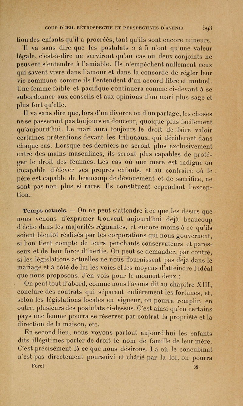 tiondes enfants qu'il a procréés, tant qu'ils sont encore mineurs. Il va sans dire que les postulats 2 à 5 n'ont qu'une valeur légale, c'est-à-dire ne serviront qu'au cas où deux conjoints ne peuvent s'entendre à l'amiable. Us n'empêchent nullement ceux qui savent vivre dans l'amour et dans la concorde de régler leur vie commune comme ils l'entendent d'un accord libre et mutuel. Une femme faible et pacifique continuera comme ci-devant à se subordonner aux conseils et aux opinions d'un mari plus sage et plus fort qu'elle. Il va sans dire que, lors d'un divorce ou d'un partage, les choses ne se passeront pas toujours en douceur, quoique plus facilement qu'aujourd'hui. Le mari aura toujours le droit de faire valoir certaines prétentions devant les tribunaux, qui décideront dans chaque cas. Lorsque ces derniers ne seront plus exclusivement entre des mains masculines, ils seront plus capables de proté- ger le droit des femmes. Les cas où une mère est indigne ou incapable d'élever ses propres enfants, et au contraire où le père est capable de beaucoup de dévouement et de sacrifice, ne sont pas non plus si rares. Ils constituent cependant l'excep- tion. Temps actuels. — On ne peut s'attendre à ce que les désirs que nous venons d'exprimer trouvent aujourd'hui déjà beaucoup d'écho dans les majorités régnantes, et encore moins à ce qu'ils soient bientôt réalisés par les corporations qui nous gouvernent, si l'on tient compte de leurs penchants conservateurs et pares- seux et de leur force d'inertie. On peut se demander, par contre, si les législations actuelles ne nous fournissent pas déjà dans le mariage et à côté de lui les voies et les moyens d'atteindre l'idéal que nous proposons. J'en vois pour le moment deux : On peut tout d'abord, comme nous l'avons dit au chapitre XIII, conclure des contrats qui séparent entièrement les fortunes, et, selon les législations locales en vigueur, on pourra remplir, en outre, plusieurs des postulats ci-dessus. C'est ainsi qu'en certains pays une femme pourra se réserver par contrat la propriété et la direction de la maison, etc. En second lieu, nous voyons partout aujourd'hui les enfants dits illégitimes porter de droit le nom de famille de leur mère. C'est précisément là ce que nous désirons. Là où le concubinat n'est pas directement poursuivi et châtié par la loi, on pourra Forel 38