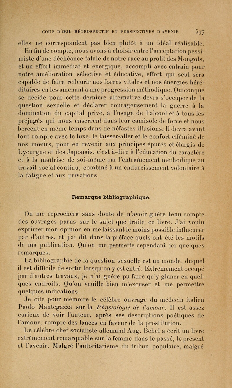 elles ne correspondent pas bien plutôt à un idéal réalisable. En fin de compte, nous avons à choisir entre l'acceptation pessi- miste d'une déchéance fatale de notre race au profit des Mongols, et un effort immédiat et énergique, accompli avec entrain pour notre amélioration sélective et éducative, effort qui seul sera capable de faire refleurir nos forces vitales et nos énergies héré- ditaires en les amenant à une progression méthodique. Quiconque se décide pour cette dernière alternative devra s'occuper de la question sexuelle et déclarer courageusement la guerre à la domination du capital privé, à l'usage de l'alcool et à tous les préjugés qui nous enserrent dans leur camisole de foi-ce et nous bercent en même temps dans de néfastes illusions. 11 devra avant tout rompre avec le luxe, le laisser-aller et le confort efféminé de nos mœurs, pour en revenir aux principes épurés et élargis de Lycurgue et des Japonais, c'est à-dire à l'éducation du caractère et à la maîtrise de soi-même par l'entraînement méthodique au travail social continu, combiné à un endurcissement volontaire à la fatigue et aux privations. Remarque bibliographique. On me reprochera sans doute de n'avoir guère tenu compte des ouvrages parus sur le sujet que traite ce livre. J'ai voulu exprimer mon opinion en me laissant le moins possible influencer par d'autres, et j'ai dit dans la préface quels ont été les motifs de ma publication. Qu'on me permette cependant ici quelques remarques. La bibliographie de la question sexuelle est un monde, duquel il est difficile de sortir lorsqu'on y est entré. Extrêmement occupé par d'autres travaux, je n'ai guère pu faire qu'y glaner en quel- ques endroits. Qu'on veuille bien m'excuser et me permettre quelques indications. Je cite pour mémoire le célèbre ouvrage du médecin italien Paolo Mantegazza sur la Physiologie de Vamour. Il est assez curieux de voir l'auteur, après ses descriptions poétiques de l'amour, rompre des lances en faveur de la prostitution. Le célèbre chef socialiste allemand Aug. Bebel a écrit un livre extrêmement remarquable sur la femme dans le passé, le présent et l'avenir. Malgré l'autoritarisme du tribun populaire, malgré