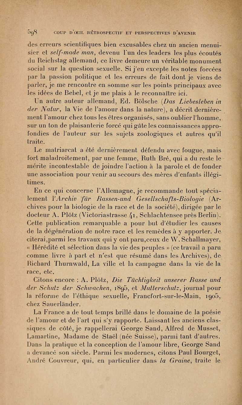 des erreurs scientifiques bien excusables chez un ancien menui- sier et self-made man, devenu l'un des leaders les plus écoutés du Reichstag allemand, ce livre demeure un véritable monument social sur la question sexuelle. Si j'en excepte les notes forcées par la passion politique et les erreurs de fait dont je viens de parler, je me rencontre en somme sur les points principaux avec les idées de Bebel, et je me plais à le reconnaître ici. Un autre auteur allemand, Ed. Bôlsche (Das Liebesleben in der Nalur, la Vie de l'amour dans la nature), a décrit dernière- ment l'amour chez tous les êtres organisés, sans oublier l'homme, sur un ton de plaisanterie forcé qui gâte les connaissances appro- fondies de l'auteur sur les sujets zoologiques et autres qu'il traite. Le matriarcat a été dernièrement défendu avec fougue, mais fort maladroitement, par une femme, Ruth Bré, qui a du reste le mérite incontestable de joindre l'action à la parole et de fonder une association pour venir au secours des mères d'enfants illégi- times. En ce qui concerne l'Allemagne, je recommande tout spécia- lement VArchiv fur Rassen-und Gesellschafts-Biologie (Ar- chives pour la biologie de la race et de la société), dirigée par le docteur A. Plôtz (Victoriastrasse 4i> Schlachtensee près Berlin). Cette publication remarquable a pour but d'étudier les causes de la dégénération de notre race et les remèdes à y apporter. Je. citerai,parmi les travaux qui y ont paru,ceux de W. Schallmayer, « Hérédité et sélection dans la vie des peuples » (ce travail a paru comme livre à part et n'est que résumé dans les Archives), de. Richard Thurnwald, La ville et la campagne dans la vie de la race, etc. Citons encore : A. Plôtz, Die Tùchtigkeit unserer Basse und der Schutz der Schwachen, 1895, et Mutlerschutz, journal pour la réforme de l'éthique sexuelle, Francfort-sur-le-Main, 1905, chez Sauerlânder. La France a de tout temps brillé dans le domaine de la poésie de l'amour et de l'art qui s'y rapporte. Laissant les anciens clas- siques de côté, je rappellerai George Sand, Alfred de Musset, Lamartine, Madame de Staël (née Suisse), parmi tant d'autres. Dans la pratique et la conception de l'amour libre, George Sand a devancé son siècle. Parmi les modernes, citons Paul Bourget, André Couvreur, qui, en particulier dans la Graine, traite le
