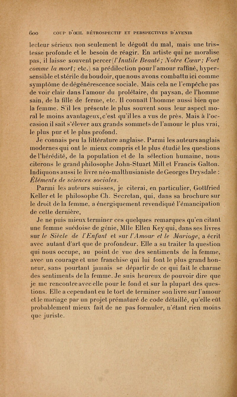 lecteur sérieux non seulement le dégoût du mal, mais une tris- tesse profonde et le besoin de réagir. En artiste qui ne moralise pas, il laisse souvent percer (F Inutile Beauté; Notre Cœur; Fort comme la mort; etc.) sa prédilection pour l'amour raffiné, hyper- sensible et stérile du boudoir, quenous avons combattu ici comme symptôme de dégénérescence sociale. Mais cela ne l'empêche pas de voir clair dans l'amour du prolétaire, du paysan, de l'homme sain, de la fille de ferme, etc. Il connaît l'homme aussi bien que la femme. S'il les présente le plus souvent sous leur aspect mo- ral le moins avantageux, c'est qu'il les a vus de près. Mais à l'oc- casion il sait s'élever aux grands sommets de l'amour le plus vrai, le plus pur et le plus profond. Je connais peu la littérature anglaise. Parmi les auteurs anglais modernes qui ont le mieux compris et le plus étudié les questions de l'hérédité, de la population et de la sélection humaine, nous citerons le grand philosophe John-Stuart Mill et Francis Galton. Indiquons aussi le livre néo-malthusianiste de Georges Drysdale : Éléments de sciences sociales. Parmi les auteurs suisses, je citerai, en particulier, Gottfried Keller et le philosophe Ch. Secretan, qui, dans sa brochure sur le droit delà femme, a énergiquement revendiqué l'émancipation de cette dernière. Je ne puis mieux terminer ces quelques remarques qu'en citant une femme suédoise de génie, Mlle Ellen Key qui, dans ses livres sur le Siècle de iEnfant et sur ïAmour et le Mariage, a écrit avec autant d'art que de profondeur. Elle a su traiter la question qui nous occupe, au point de vue des sentiments de la femme, avec un courage et une franchise qui lui font le plus grand hon- neur, sans pourtant jamais se cléparlir de ce qui fait le charme des sentiments delà femme. Je suis heureux de pouvoir dire que je me rencontre avec elle pour le fond et sur la plupart des ques- tions. Elle a cependant eu le tort de terminer son livre sur l'amour et le mariage par un projet prématuré de code détaillé, qu'elle eût probablement mieux fait de ne pas formuler, n'étant rien moins que juriste.