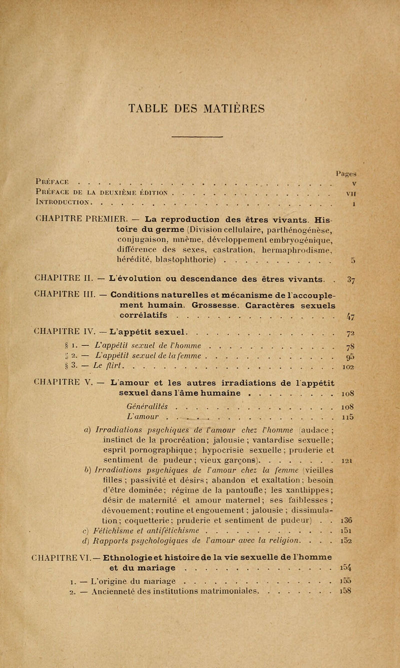 Pages Préface v Préface de la deuxième édition vu Introduction ! CHAPITRE PREMIER. — La reproduction des êtres vivants. His- toire du germe (Division cellulaire, parthénogenèse, conjugaison, mnème, développement embryogénique, différence des sexes, castration, hermaphrodisme, hérédité, blastophthorie) 5 CHAPITRE II. — L'évolution ou descendance des êtres vivants. . 3y CHAPITRE III. — Conditions naturelles et mécanisme de l'accouple- ment humain. Grossesse. Caractères sexuels corrélatifs 47 CHAPITRE IV. — L'appétit sexuel 72 § 1. — L'appétit sexuel de Vhomme 78 § 2. — L'appétit sexuel de la femme 95 § 3. — Le flirt 102 CHAPITRE V. — L'amour et les autres irradiations de l'appétit sexuel dans l'âme humaine 108 Généralités 108 L'amour n5 a) Irradiations psychiques de l'amour chez l'homme audace ; instinct de la procréation; jalousie; vantardise sexuelle; esprit pornographique ; hypocrisie sexuelle ; pruderie et sentiment de pudeur ; vieux garçons) 121 b) Irradiations psychiques de l'amour chez la femme 'vieilles filles ; passivité et désirs ; abandon et exaltation ; besoin d'être dominée; régime de la pantoufle; les xanthippes; désir de maternité et amour maternel; ses faiblesses; dévouement; routine et engouement ; jalousie ; dissimula- tion; coquetterie; pruderie et sentiment de pudeur) . . i36 c) Fétichisme et antifétichisme i5i d) Rapports psychologiques de l'amour avec la religion. . . . i52 CHAPITRE VI.— Ethnologie et histoire de la vie sexuelle de l'homme et du mariage i54 1. — L'origine du mariage )55 2. — x\ncienneté des institutions matrimoniales i58