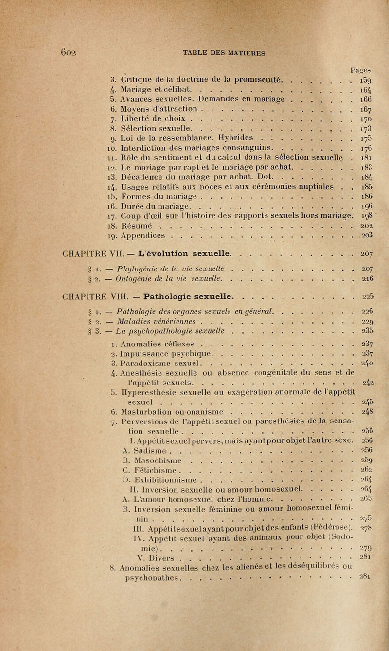 Pages 3. Critique de la doctrine de la promiscuité i5c> 4. Mariage et célibat. 164 5. Avances sexuelles. Demandes en mariage 166 6. Moyens d'attraction . 167 7. Liberté de choix 170 8. Sélection sexuelle 173 9. Loi de la ressemblance. Hybrides 175 10. Interdiction des mariages consanguins 176 11. Rôle du sentiment et du calcul dans la sélection sexuelle . 181 12. Le mariage par rapt et le mariage par achat i83 i3. Décadence du mariage par achat. Dot 184 14. Usages relatifs aux noces et aux cérémonies nuptiales . . i85 i5. Formes du mariage . 186 16. Durée du mariage. 196 17. Coup d'œil sur l'histoire des rapports sexuels hors mariage. 198 18. Résumé 20a 19. Appendices . . 2o3 CHAPITRE VII. — L'évolution sexuelle 207 § 1. — Phylogénie de la vie sexuelle 207 § 2. — Ontogénie de la vie sexuelle . 21& CHAPITRE VIII. — Pathologie sexuelle 225 § 1. — Pathologie des organes sexuels en général 226 § 2. — Maladies vénériennes 229 § 3. — La psychopathologie sexuelle . 235 1. Anomalies réflexes 237 2. Impuissance psychique , 237 3. Paradoxisme sexuel 240 4. Anesthésie sexuelle ou absence congénitale du sens et de l'appétit sexuels 242 5. Hyperesthésie sexuelle ou exagération anormale de l'appétit sexuel 245 6. Masturbation ou onanisme 248 7. Perversions de l'appétit sexuel ou paresthésies delà sensa- tion sexuelle . 256 I. Appétit sexuel pervers, mais ayant pour objet l'autre sexe. 256 A. Sadisme 256 R. Masochisme 259 C. Fétichisme 262 D. Exhibitionnisme : • 264 II. Inversion sexuelle ou amour homosexuel 264 A. L'amour homosexuel chez l'homme 265 R. Inversion sexuelle féminine ou amour homosexuel fémi- nin 275 III. Appétitsexuelayantpour objet des enfants (Pédérose). 278 IV. Appétit sexuel ayant des animaux pour objet (Sodo- mie) • 279 V. Divers • 281 8. Anomalies sexuelles chez les aliénés et les déséquilibrés ou psychopathes 281